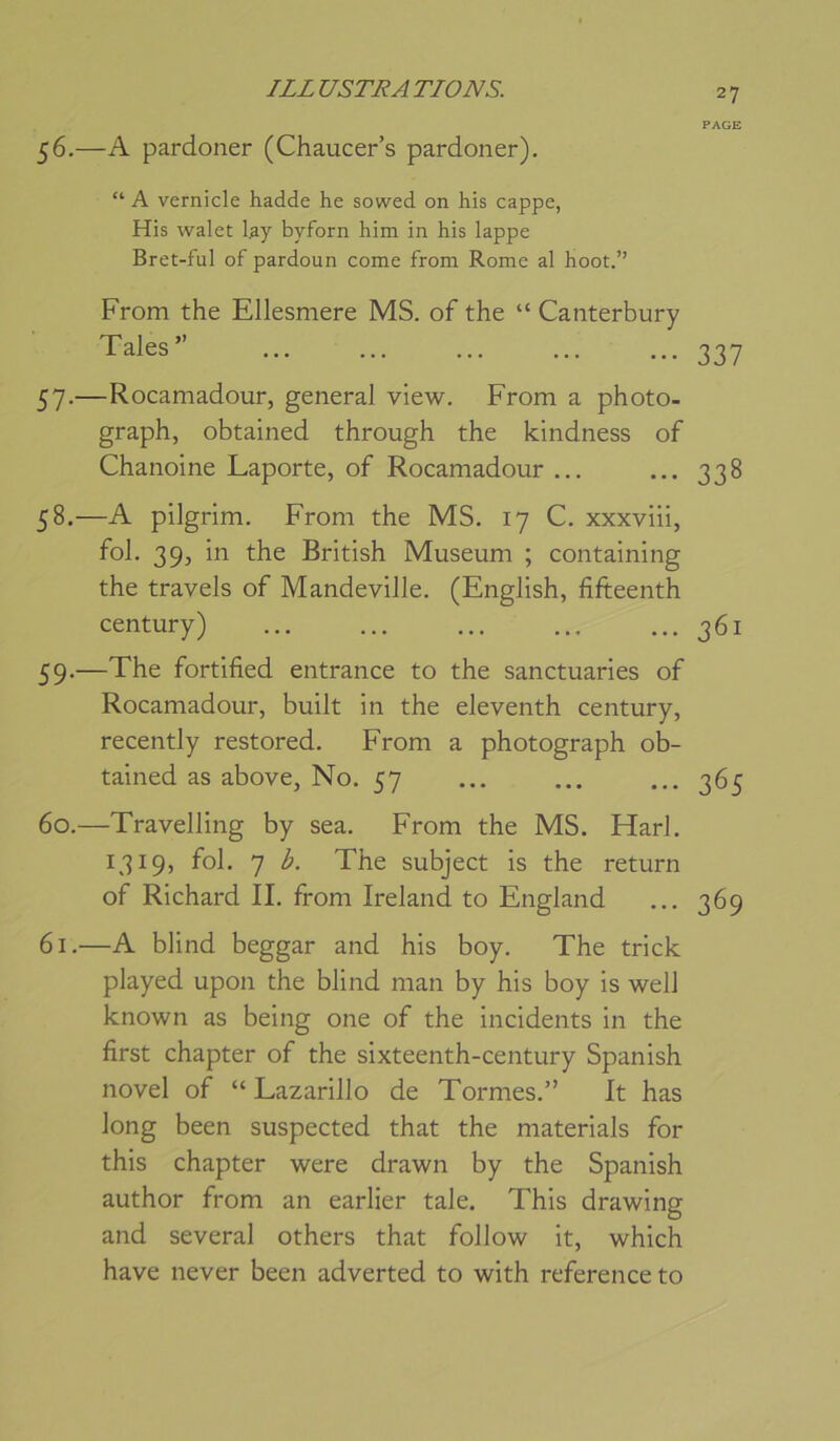 56. —A pardoner (Chaucer’s pardoner). “ A vernicle hadde he sowed on his cappe, His walet l.ay byforn him in his lappe Bret-ful of pardoun corne from Rome al hoot.” From the Ellesmere MS. of the “ Canterbury Taies” 57. —Rocamadour, general view. From a photo- graph, obtained through the Idndness of Chanoine Laporte, of Rocamadour ... 58. —A pilgrim. From the MS. 17 C. xxxviii, fol. 39, in the British Muséum ; containing the travels of Mandeville. (English, fifteenth century) 59. —The fortified entrance to the sanctuaries of Rocamadour, built in the eleventh century, recently restored. From a photograph ob- tained as above. No. 57 60. —Travelling by sea. From the MS. Harl. 1319, fol. 7 b. The subject is the return of Richard IL from Ireland to England 61. —A blind beggar and his boy. The trick played upon the blind man by his boy is well known as being one of the incidents in the first chapter of the sixteenth-century Spanish novel of “ Lazarillo de Tormes.” It has long been suspected that the materials for this chapter were drawn by the Spanish author from an earlier taie. This drawing and several others that follow it, which hâve never been adverted to with referenceto 27 PAGE 337 338 361 365 369