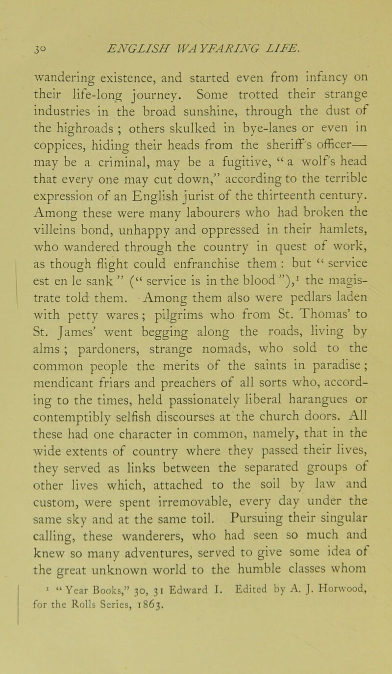 wandering existence, and started even from infancy on their life-long journey. Some trotted their strange industries in the broad sunshine, through the dust of the highroads ; others skulked in bye-lanes or even in coppices, hiding their heads from the sheriff's officer— may be a criminal, may be a fugitive, “ a wolf's head that every one may eut down,” according to the terrible expression of an English jurist of the thirteenth century. Among these were many labourers who had broken the villeins bond, unhappy and oppressed in their hamlets, who wandered through the country in quest of work, as though flight could enfranchise them : but “ service est en le sank ” (“ service is in the blood the magis- trate told them. Among them also were pedlars laden with petty wares ; pilgrims who from St. Thomas’ to St. James’ went begging along the roads, living by alms ; pardoners, strange nomads, who sold to the common people the merits of the saints in paradise ; mendicant friars and preachers of ail sorts who, accord- ing to the times, held passionately liberal harangues or contemptibly selfish discourses at the church doors. Ail these had one character in common, namely, that in the wide extents of country where they passed their lives, they served as links between the separated groups of other lives which, attached to the soil by law and custom, were spent irremovable, every day under the same sky and at the same toil. Pursuing their singular calling, these wanderers, who had seen so much and knew so many adventures, served to give some idea of the great unknown world to the humble classes whom ' “ Year Books,” 30, 31 Edward I. Editcd by A. J. Horwood, for the Rolls Séries, 1863.