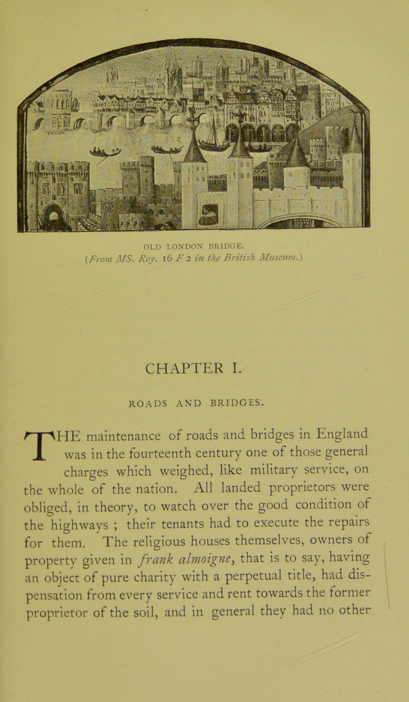 OLD LONDON BRIDGE. (Fi-om MS. Roy. i6 F 7. in the British Muséum.) CHAPTER I. ROADS AND BRIDGES. The maintenance of roads and bridges in England was in the fourteenth century one of those general charges which weighed, like military service, on the whole of the nation. Ail landed proprietors were obliged, in theory, to watch over the good condition of the highways ; their tenants had to execute the repairs for theni. The religions houses themselves, owners of property given in frank almoigne, that is to say, having an object of pure charity with a perpétuai title, had dis- pensation from every service and rent towards the former proprietor of the soil, and in general they had no other