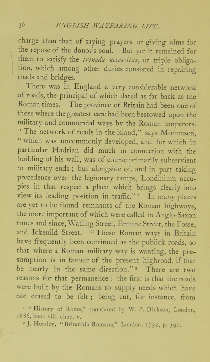 charge than that of saying prayers or giving alms for the repose of the donor’s soûl. But yet it remained for them to satisfy the trinoda nécessitas^ or triple obliga- tion, which among other duties consisted in repairing roads and bridges. There was in England a very considérable network of roads, the principal of which dated as far back as the Roman times. The province of Britain had been one of those where the greatest care had been bestowed upon the military and commercial ways by the Roman emperors. ‘ The network of roads in the island,” says Mommsen, “ which was uncommonly developed, and for which in particular TIadrian did much in connection with the building of his wall, was of course primarily subservient to military ends ; but alongside of, and in part taking precedence over the legionary camps, Londinium occu- pies in that respect a place which brings clearly into view its leading position in traffic.” i In many places are yet to be found remuants of the Roman highways, the more important of which were called in Anglo-Saxon times and since, Watling Street, Ermine Street, the Fosse, and Ickenild Street. “These Roman ways in Britain hâve frequently been continued as the publick roads, so that where a Roman military way is wanting, the pre- sumption is in favour of the présent highroad, if that be nearly in the same direction.” = There are two reasons for that permanence : the first is that the roads were built by the Romans to supply needs which hâve not ceased to be felt ; being eut, for instance, from ’ “ History of Rome,” translatée! by W. P. Dickson, London, 1886, book viii. chap. v. ® J. Horslcy, “Britannia Romana,” London, 1732, p. 391.