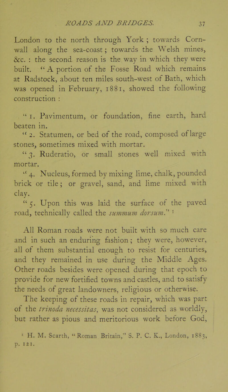 London to the north through York ; tovvards Corn- wall along the sea-coast ; towards the Welsh mines, &c. : the second reason is the way in which they were built. “ A portion of the Fosse Road which remains at Radstock, about ten miles south-west of Bath, which was opened in February, i88i, showed the following construction : “ I. Pavimentum, or foundation, fine earth, hard beaten in. 2. Statumen, or bed of the road, composed oflarge stones, sometimes niixed with mortar. “3. Ruderatio, or small stones well mixed with miortar. “ 4. Nucléus, formed by mixing lime, chalk, pounded brick or tile ; or gravel, sand, and lime mixed with clay. “ 5. Upon this was laid the surface of the paved road, technically called the summum dorsum. ^ AU Roman roads were not built with so much care and in such an enduring fashion ; they were, however, ail of them substantial enough to resist for centuries, and they remained in use during the Middle Ages. Other roads besides were opened during that epoch to provide for new fortified towns and castles, and to satisfy the needs of great landowners, religions or otherwise. The keeping of these roads in repair, which was part of the trinoda nécessitas, was not considered as worldly, but rather as pious and meritorious work betore God, ‘ H. M. Scarth, “Roman Britain,” S. P. C. K., London, 1883, p. I 21.