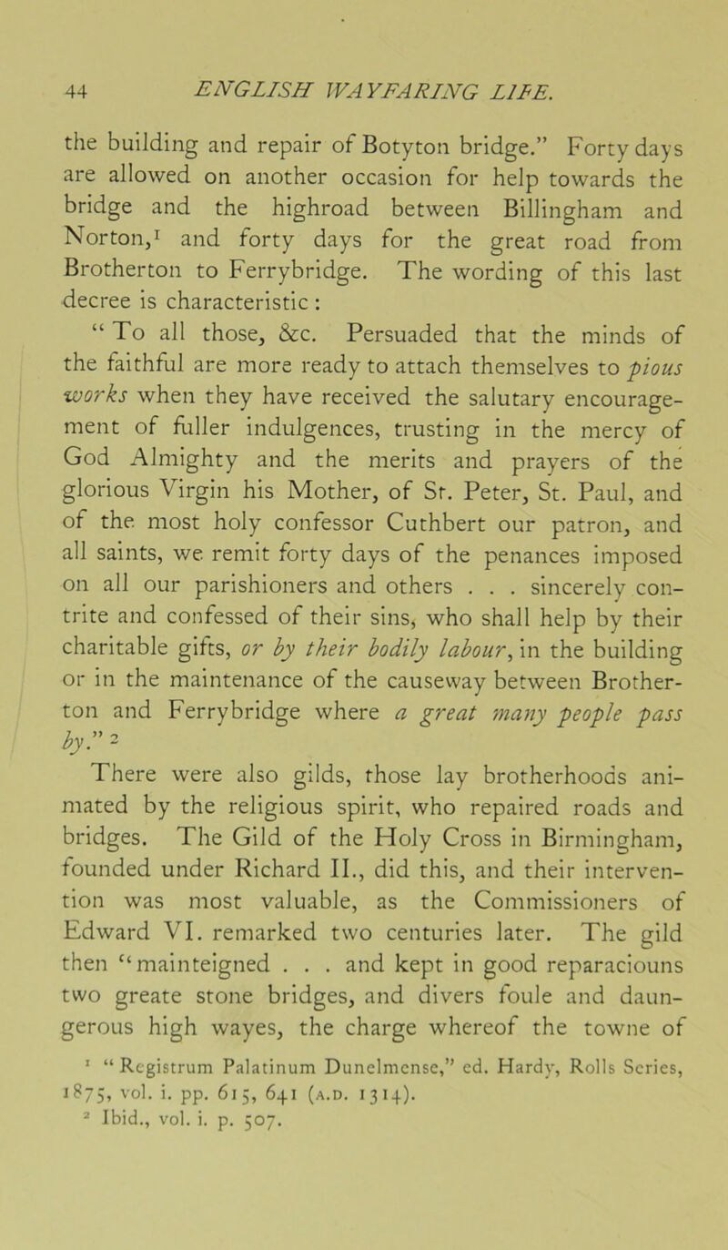 the building and repair of Botyton bridge.” Fortydays are allowed on another occasion for help towards the bridge and the highroad between Billingham and Norton,! and forty days for the great road from Brotherton to Ferrybridge. The wording of this last decree is characteristic : “ To ail those, &c. Persuaded that the minds of the faithful are more ready to attach themselves to pious Works when they hâve received the salutary encourage- ment of Filler indulgences, tmsting in the mercy of God Almighty and the nierits and prayers of the glorious Virgin his Mother, of St. Peter, St. Paul, and of the most holy confessor Cuthbert our patron, and ail saints, we remit forty days of the penances imposed on ail our parishioners and others . . . sincerely con- trite and confessed of their sins^ who shall help by their charitable gifts, or by their bodily labour.^ in the building or in the maintenance of the causevvay between Brother- ton and Ferrybridge where a great many people pass h-' ~ There were also gilds, those lay brotherhoods ani- mated by the religions spirit, who repaired roads and bridges. The Gild of the Holy Cross in Birmingham, founded under Richard IL, did this, and their interven- tion was most valuable, as the Commissioners of Edward VI. remarked two centuries later. The gild then “mainteigned . . . and kept in good reparaciouns two greate stone bridges, and divers foule and daun- geroLis high wayes, the charge whereof the towne of ' “ Registrum Palatinum Dunelmcnsc,” cd. Hardy, Rolls Sériés, 1875, '’o'- i- PP- 615, 641 (a.d. 1314). * Ibid., vol. i. p. 507.