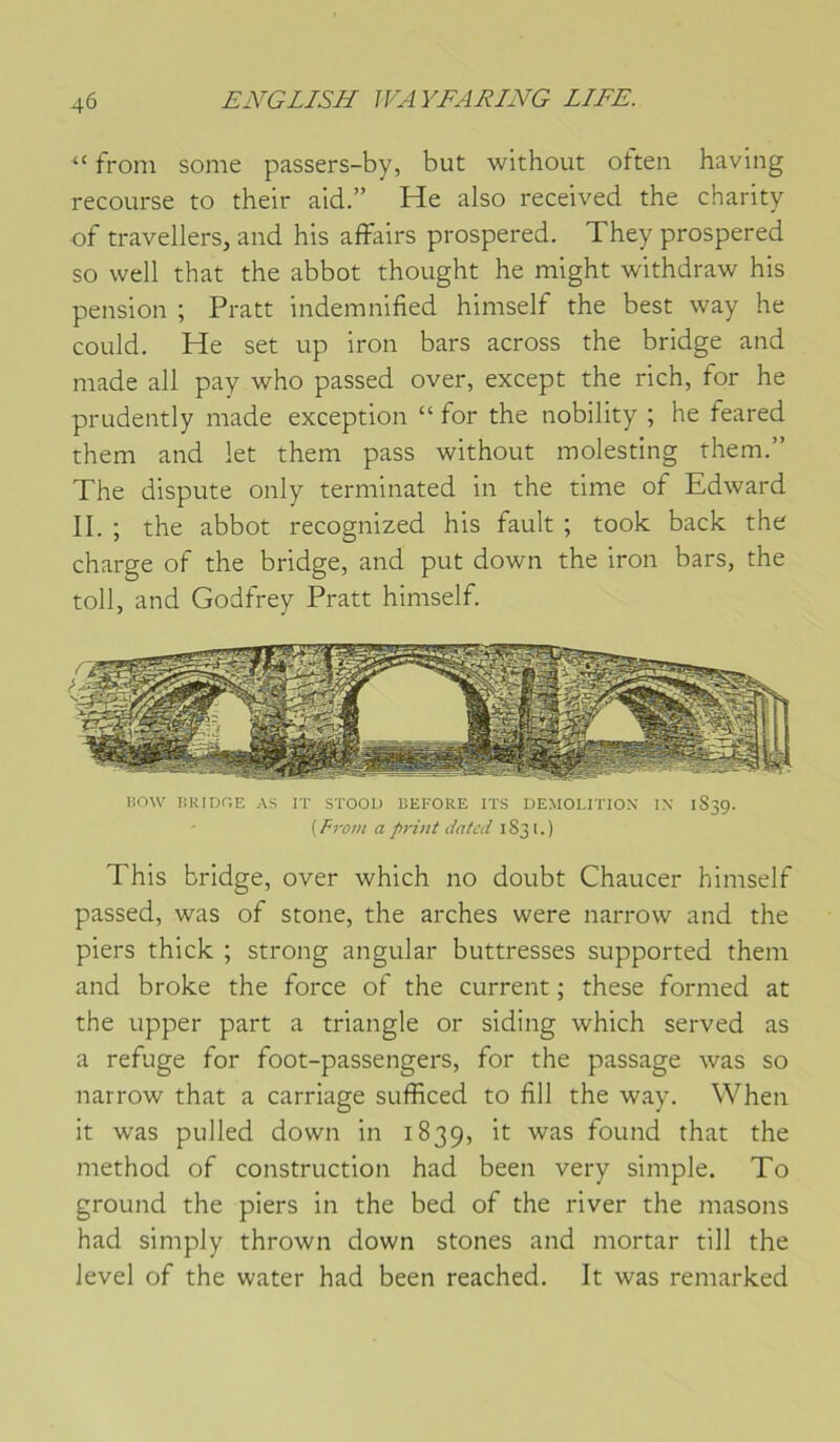 “ froni some passers-by, but without often having recourse to their ald.” He also received the charity of travellers, and his affairs prospered. They prospered so well that the abbot thought he might withdraw his pension ; Pratt indemnified himself the best way he could. He set up iron bars across the bridge and made ail pay who passed over, except the rich, for he prudently made exception “ for the nobility ; he feared them and let thern pass without molesting rhem.” The dispute only terminated in the time of Edward II. ; the abbot recognized his fault ; took back the charge of the bridge, and put down the iron bars, the toll, and Godfrey Pratt himself. TiOW JJIUDGE AS IT STOOl) BEFORE ITS DEMOLITION IX 1S39. ( Fro7H a pi'Uit datcd 1831.) This bridge, over which no doubt Chaucer himself passed, was of stone, the arches were narrow and the piers thick ; strong angular buttresses supported them and broke the force of the current ; these formed at the upper part a triangle or siding which served as a refuge for foot-passengers, for the passage was so narrow that a carriage sufficed to fill the way. When it was pulled down in 1839, found that the method of construction had been very simple. To ground the piers in the bed of the river the masons had simply thrown down stones and mortar till the level of the water had been reached. It was remarked