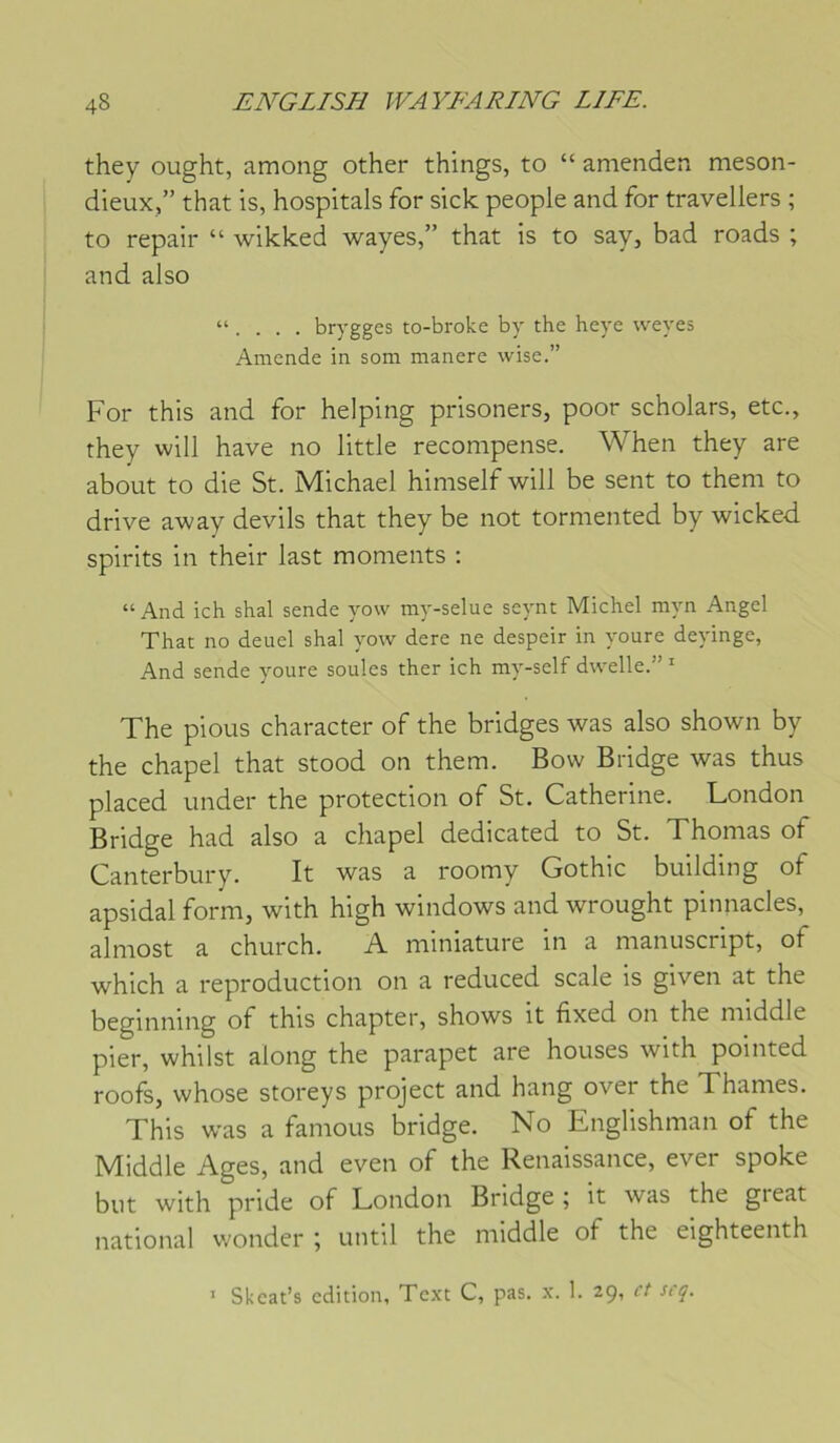 they ought, among other things, to “ amenden nieson- dieux,” that is, hospitals for sick people and for travellers ; to repair “ wikked wayes,” that is to say, bad roads ; and also “ . . . . brygges to-broke by the heye weyes Amende in som manere wise.” For this and for helping prisoners, poor scholars, etc., they will hâve no little recompense. When they are about to die St. Michael himself will be sent to them to drive away devils that they be not tormented by wicked spirits in their last moments ; “ And ich shal sende yow my-selue seynt Michel myn Angel That no deuel shal yow dere ne despeir in youre deyinge, And sende youre soûles ther ich my-self dwelle.” ' The pious character of the bridges was also shown by the chapel that stood on them. Bovv Bridge was thus placed under the protection of St. Catherine. London Bridge had also a chapel dedicated to St. Thomas of Canterbury. It was a roomy Gothic building of apsidal form, with high windows and wrought pinnacles, almost a church. A miniature in a manuscript, of which a reproduction on a reduced scale is given at the beginning of this chapter, shows it fixed on the middle pier, whilst along the parapet are houses with pointed roofs, whose storeys project and hang over the Thames. This was a famous bridge. No Englishman of the Middle Ages, and even of the Renaissance, ever spoke but with pride of London Bridge ; it was the gieat national wonder ; until the middle of the eighteenth ’ Skcat’s édition, Tcxt C, pas. x. 1. 29, et siq.