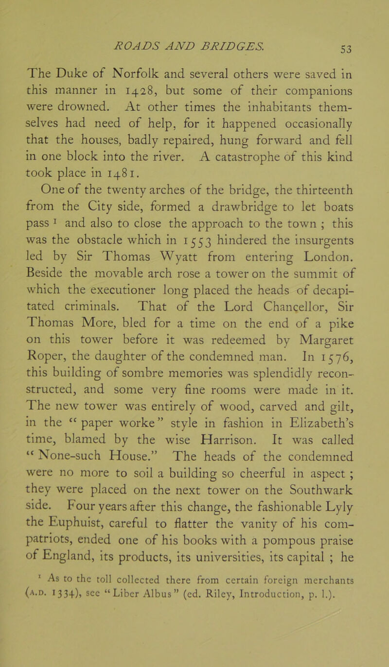 The Duke of Norfolk and several others were saved in this manner in 1428, but some of their companions were drowned. At other times the inhabitants them- selves had need of help, for it happened occasionally that the houses, badly repaired, hung forward and fell in one block into the river. A catastrophe of this kind took place in 1481. One of the twenty arches of the bridge, the thirteenth from the City side, formed a drawbridge to let boats pass I and also to close the approach to the town ; this was the obstacle which in 1553 hindered the insurgents led by Sir Thomas Wyatt from entering London. Beside the movable arch rose a tower on the summit of which the executioner long placed the heads of decapi- tated criminals. That of the Lord Chancellor, Sir Thomas More, bled for a time on the end of a pike on this tower before it was redeemed by Margaret Roper, the daughter of the condemned man. In 1576, this building of sombre memories was splendidly recon- structed, and some very fine rooms were made in it. The new tower was entirely of wood, carved and gilt, in the '' paper worke ” style in fashion in Elizabeth’s time, blamed by the wise Harrison. It was called “ None-such House.” The heads of the condemned were no more to soil a building so cheerful in aspect ; they were placed on the next tower on the Southwark side. Four years after this change, the fashionable Lyly the Euphuist, careful to flatter the vanity of his com- patriots, ended one of his books with a pompons praise of England, its products, its universities, its capital ; he * As to the toll collccted there from certain foreign merchants (a.d. 1334), sec “Liber Albus” (ed. Riley, Introduction, p. 1.).
