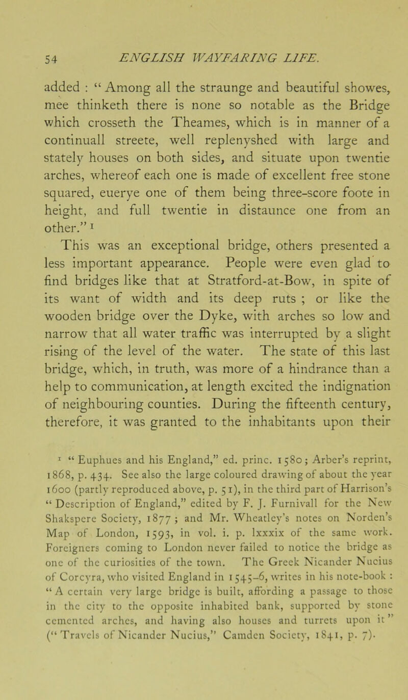added : “ Among ail the straunge and beautiful showes, mee thinketh there is none so notable as the Bridge which crosseth the Theames, which is in manner of a continuall streete, well replenyshed with large and stately houses on both sides, and situate upon twentie arches, whereof each one is made of excellent free stone squared, euerye one of them being three-score foote in height, and full twentie in distaunce one from an other.” I This was an exceptional bridge, others presented a less important appearance. People were even glad to find bridges like that at Stratford-at-Bow, in spite of its want of width and its deep ruts ; or like the wooden bridge over the Dyke, with arches so low and narrow that ail water traffic was interrupted by a slight rising of the level of the water. The State of this last bridge, which, in truth, was more of a hindrance than a help to communication, at length excited the indignation of neighbouring counties. During the fifteenth century, therefore, it was granted to the inhabitants upon their ' “ Euphues and his England,” ed. princ. 1580; Arber’s reprint, 1868, p. 434. See also the large coloured drawingof about the year 1600 (parti)'reproduced above, p. 51), in the third part ofHarrison’s “ Description of England,” edited by F. J. Furnivall for the New Shakspere Society, 1877; and Mr. Wheatley’s notes on Norden’s Map of London, 1593, in vol. i. p. Ixxxix of the saine work. Foreigners Corning to London never failed to notice the bridge as one of the curiosities of the town. The Greek Nicander Nueius of Corcyra, who visited England in 1545-6, writes in his note-book ; “A certain very large bridge is built, affording a passage to those in the city to the opposite inhabited bank, supported by stone cemented arches, and having also houses and turrets upon it ” (“Travels of Nicander Nueius,” Camdcn Society, 1841, p. 7).