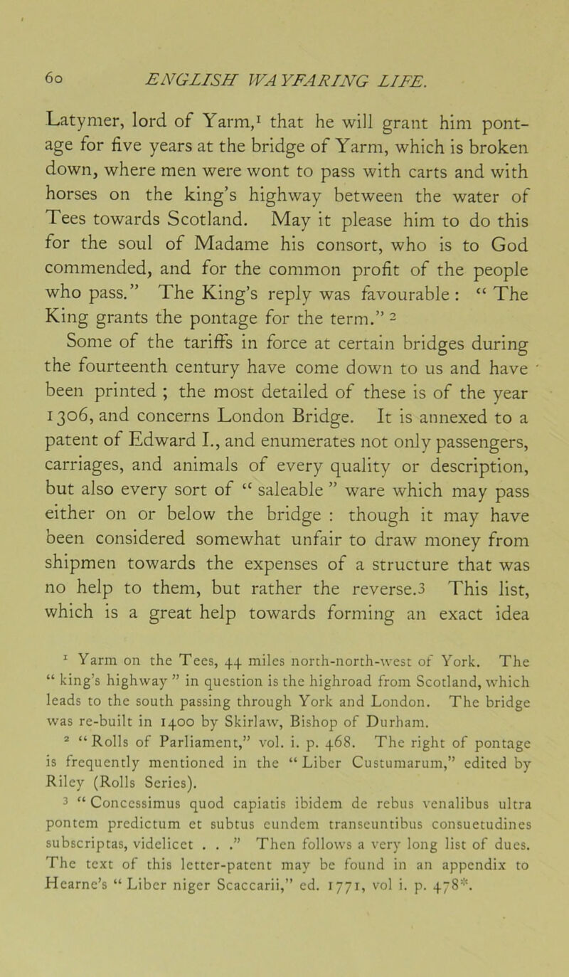 Latymer, lord of Yarmd that he will grant him pont- age for five years at the bridge of Yarm, which is broken down, where men were wont to pass with carts and with horses on the king’s highway between the water of Tees towards Scotland. May it please him to do this for the soûl of Madame his consort, who is to God commended, and for the common profit of the people who pass.” The King’s reply was favourable : “ The King grants the pontage for the term,” ^ Some of the tariffs in force at certain bridges during the fourteenth century hâve corne down to us and hâve been printed ; the most detailed of these is of the year 1306, and concerns London Bridge. It is annexed to a patent of Edward I., and enumerates not only passengers, carriages, and animais of every quality or description, but also every sort of “ saleable ” ware which may pass either on or below the bridge : though it may hâve been considered somewhat unfair to draw money from shipmen towards the expenses of a structure that was no help to them, but rather the reverse.3 This list, which is a great help towards forming an exact idea ^ Yarm on the Tees, 44 miles north-north-west ot York. The “ king’s highway ” in question is the highroad from Scotland, which leads to the south passing through York and London. The bridge was re-built in 1400 by Skirlaw, Bishop of Durham. ® “Rolls of Parliament,” vol. i. p. 468. The right of pontage is frequently mentioned in the “Liber Custumarum,” edited by Riley (Rolls Sériés). 3 “ Concessimus quod capiatis ibidem de rebus venalibus ultra pontem predictum et subtus eundem transeuntibus consuetudines subscriptas, videlicet . . .” Then follows a very long list of dues. The text of this letter-patent may be found in an appendi.x to Hearne’s “Liber niger Scaccarii,” ed. 1771, vol i. p. 478*.