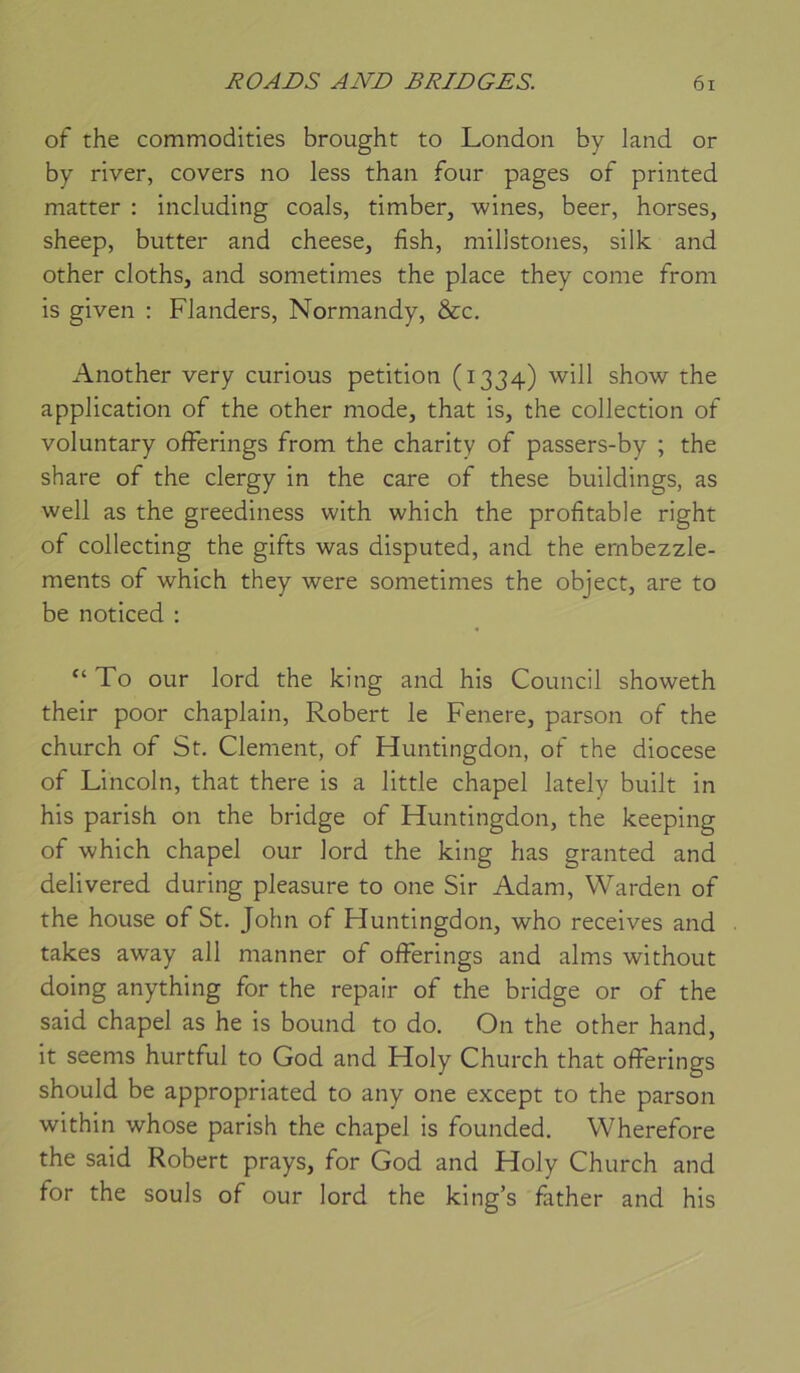 of the commodities brought to London by land or by river, covers no less than four pages of printed matter : including coals, timber, wines, beer, horses, sheep, butter and cheese, fish, milistones, silk and other cloths, and sometimes the place they corne from is given : Flanders, Normandy, &c. Another very curious pétition (1334) will show the application of the other mode, that is, the collection of voluntary offerings from the charity of passers-by ; the share of the clergy in the care of these buildings, as well as the greediness with which the profitable right of collecting the gifts was disputed, and the ernbezzle- ments of which they were sometimes the object, are to be noticed : To our lord the king and his Council showeth their poor chaplain, Robert le Fenere, parson of the church of St, Clement, of Huntingdon, of the diocese of Lincoln, that there is a little chapel lately built in his parish on the bridge of Fluntingdon, the keeping of which chapel our lord the king lias granted and delivered. during pleasure to one Sir Adam, Warden of the house of St. John of Huntingdon, who receives and takes away all manner of offerings and alms without doing anything for the repair of the bridge or of the said chapel as he is bound to do. On the other hand, it seems hurtful to God and Holy Church that offerings should be appropriated to any one except to the parson within whose parish the chapel is founded. Wherefore the said Robert prays, for God and Holy Church and for the soûls of our lord the king’s father and his