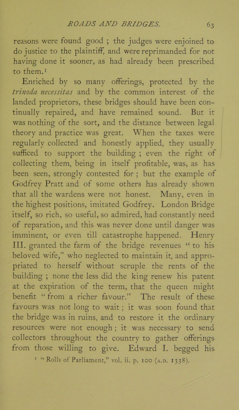 reasons were found good ; the judges were enjoined to do justice to the plaintifF, and were reprimanded for not having done it sooner, as had already been prescribed to themd Enriched by so many offerings, protected by the trinoda nécessitas and by the common interest of the landed proprietors, these bridges should hâve been con- tinually repaired, and hâve remained sound. But it was nothing of the sort, and the distance between legal theory and practice was great. When the taxes were regularly collected and honestly applied, they usually sufficed to support the building ; even the right of collecting them, being in itself profitable, was, as has been seen, strongly contested for ; but the example of Godfrey Pratt and of some others has already shown that ail the wardens were not honest. Many, even in the highest positions, imitated Godfrey. London Bridge itself, so rich, so useful, so admired, had constantly need of réparation, and this was ne ver done until danger was imminent, or even till catastrophe happened. Henry III. granted the farm of the bridge revenues “ to his beloved wife,” who neglected to maintain it, and appro- priated to herself without scruple the rents of the building ; none the less did the king renew his patent at the expiration of the terni, that the queen might benefit “ from a richer favour.” The resuit of these favoLirs was not long to wait ; it was soon found that the bridge was in ruins, and to restore it the ordinary resources were not enough ; it was necessary to send collectors throughout the country to gather offerings from those willing to give. Edward I. begged his ‘ “ Rolls of Parliamcnt,” vol. ii. p. 100 (a.d. 1338).