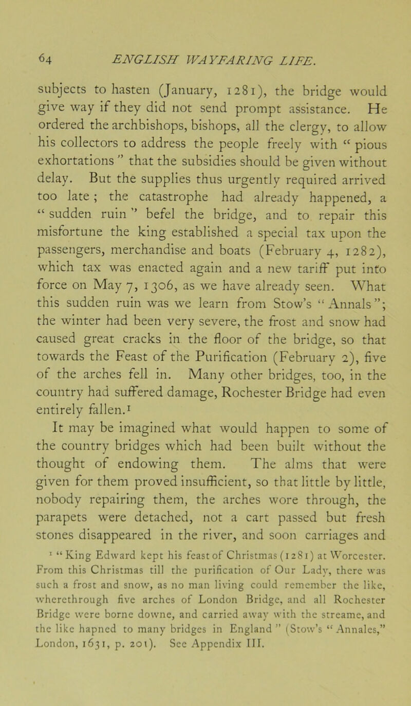 subjects to hasten (January, 1281), the bridge would give way if they did not send prompt assistance. He ordered the archbishops, bishops, ail the clergy, to allow his collectors to address the people freely with “ pious exhortations ” that the subsidies should be given without delay. But the supplies thus urgently required arrived too late ; the catastrophe had already happened, a “ sudden ruin ’’ befel the bridge, and to repair this misfortune the king established a spécial tax upon the passengers, merchandise and boats (February 4, 1282), which tax was enacted again and a new tariff put into force on May 7, 1306, as we hâve already seen. What this sudden ruin was we learn from Stovv’s “Aimais”; the winter had been very severe, the frost and snow had caused great cracks in the floor of the bridge, so that towards the Feast of the Purification (February 2), five of the arches fell in, Many other bridges, too, in the country had sulfered damage, Rochester Bridge had even entirely fallen.i It may be imagined what would happen to some of the country bridges which had been built without the thought of endowing them. The alms that were given for them proved insufficient, so that little bylittle, nobody repairing them, the arches wore through, the parapets were detached, not a cart passed but fresh stones disappeared in the river, and soon carriages and ' “ King Edward kept his feast of Christmas (1281) ac Worcester. From this Christmas till the purification of Our Lady, there was siich a frost and snow, as no man living could remember the like, wherethrough five arches of London Bridge, and ail Rochester Bridge were borne downe, and carried away with the streame, and the like hapned to many bridges in England ” (^Stow’s “.Annales,” London, 1631, p. 201). See Appendi.x III.