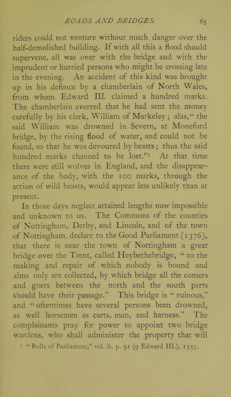 riders could not venture without niuch danger over the half-demolished building. If with ail this a flood should supervene, ail was over with the bridge and with the imprudent or hurried persons who might be Crossing late in the evening. An accident of this kind was brought up in his defence by a Chamberlain of North Wales, from whoni Edward III. claimed a hundred marks. The Chamberlain averred that he had sent the money carefully by his clerk, William of Markeley ; alas,“ the said William was drowned in Severn, at Moneford bridge, by the rising flood of water, and could not be found, so that he was devoured by beasts ; thus the said hundred marks chanced to be lost.”i At that time there were still wolves in England, and the disappear- ance of the body, with the 100 marks, through the action of wild beasts, would appear less unlikely than at présent. In those days neglect attained lengths now impossible and unknown to us. The Commons of the counties of Nottingham, Derby, and Lincoln, and of the town of Nottingham, déclaré to the Good Parliament (1376), that there is near the town of Nottingham a great bridge over the Trent, called Heybethebridge, “ to the making and repair of which nobody is bound and alms only are collected, by which bridge ail the corners and goers between the north and the south parts should hâve their passage.” This bridge is “ ruinons,” and “ oftentimes hâve several persons been drowned, as well horsemen as carts, man, and harness.” The complainants pray for power to appoint two bridge wardens, who shall administer the property that will