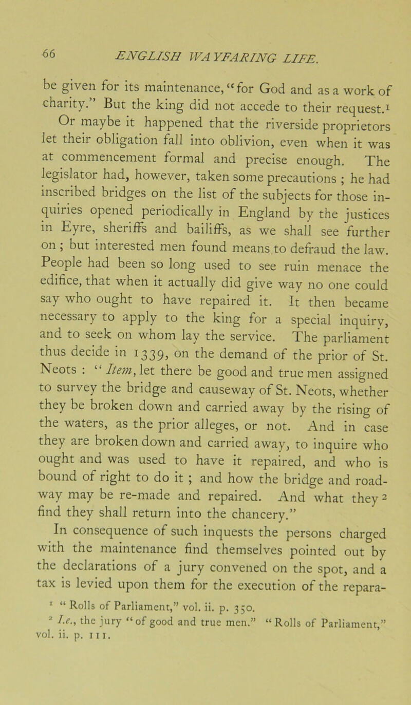 be given for its maintenance, “for God and asa workof charity. But the king did not accédé to their recjuest.^ Or maybe it happened that the riverside proprietors Jet their obligation fall into oblivion, even when it was at commencement formai and précisé enough. The legislator had, however, taken sonie précautions ; he had inscribed bridges on the list of the subjects for those in- quiries opened periodically in England by the justices in Eyre, sheriffs and bailiffs, as we shall see further on ; but interested men found means.to defraud the law. People had been so long used to see ruin menace the édifice, that when it actually did give way no one could say who ought to hâve repaired it. It then became necessary to apply to the king for a spécial inquiry, and to seek on whom lay the service. The parliament thus décidé in I339j ^be demand of the prior of St. Neots : “ Item, let there be good and true men assigned to survey the bridge and causeway of St. Neots, whether they be broken down and carried away by the rising of the waters, as the prior allégés, or not. i\nd in case they are broken down and carried away, to inquire who ought and was used to hâve it repaired, and who is bound of right to do it ; and how the bridge and road- way may be re-made and repaired. And what they 2 find they shall return into the chancery.” In conséquence of such inquests the persons charged with the maintenance find themselves pointed out by the déclarations of a jury convened on the spot, and a tax is levied upon them for the execution of the repara- * “ Rolls of Parliament,” vol. ii. p. 350. ^ Le., the jury “of good and true men.” “Rolls of Parliament,” vol. ii. p. III.