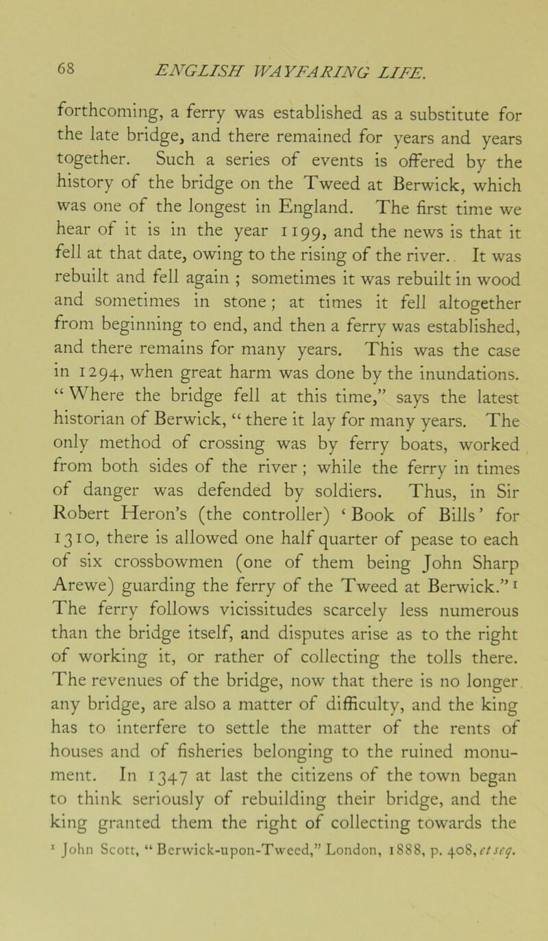 forthcoming, a ferry was established as a substitute for the late bridge, and there remained for years and years together. Such a sériés of events is offered by the history of the bridge on the Xweed at Berwick, which was one of the longest in England. The first time we hear of it is in the year 1199, and the news is that it fell at that date, owing to the rising of the river.. It was rebuilt and fell again ; sometimes it was rebuilt in wood and sometimes in stone ; at times it fell altogether from beginning to end, and then a ferry was established, and there reniains for many years. This was the case in 1294, when great harni was done by the inondations. “ Where the bridge fell at this time,” says the latest historian of Berwick, “ there it lay for many years. The only method of Crossing was by ferry boats, worked from both sides of the river ; while the ferry in times of danger was defended by soldiers. Thus, in Sir Robert Heron’s (the controller) ‘ Book of Bills ’ for 1310, there is allowed one half quarter of pease to each of six crossbowmen (one of them being John Sharp Arewe) guarding the ferry of the Tweed at Berwick.” ^ The ferry follows vicissitudes scarcely less numerous than the bridge itself, and disputes arise as to the right of working it, or rather of collecting the tolls there. The revenues of the bridge, now that there is no longer any bridge, are also a matter of difficulty, and the king has to interfère to settle the matter of the rents of houses and of fisheries belonging to the ruined monu- ment. In 1347 at last the citizens of the town began to think serioLisly of rebuilding their bridge, and the king granted them the right of collecting towards the ’ John Scott, “ Bcrwick-upon-Twccd,” London, 18S8, p,