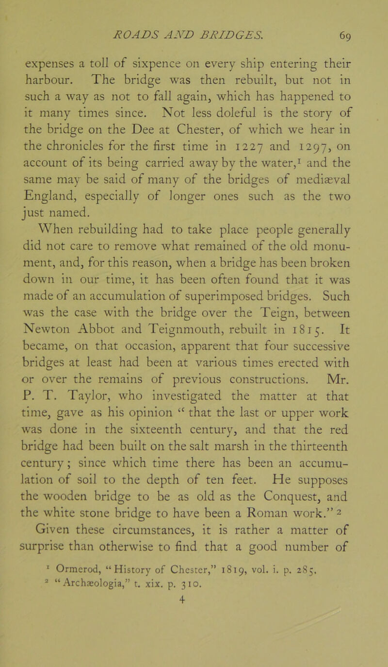 expenses a toll of sixpence on every ship entering their harbour. The bridge was then rebuilt, but not in such a way as not to fall again, which has happened to it many times since. Not less doleful is the story of the bridge on the Dee at Chester, of which we hear in the chronicles for the first tinie in 1227 and 1297, on account of its being carried away by the waterd and the same may be said of many of the bridges of mediæval England, especially of Jonger ones such as the two just named. When rebuilding had to take place people generally did not care to remove what remained of the old monu- ment, and, for this reason, when a bridge has been broken down in our time, it has been often found that it was made of an accumulation of superimposed bridges. Such was the case with the bridge over the Teign, between Newton Abbot and Teignmouth, rebuilt in 1815. It became, on that occasion, apparent that four successive bridges at least had been at varions times erected with or over the remains of previous constructions. Mr. P. T. Taylor, who investigated the matter at that time, gave as his opinion “ that the last or upper work was done in the sixteenth century, and that the red bridge had been built on the sait marsh in the thirteenth century ; since which time there has been an accumu- lation of soil to the depth of ten feet. He supposes the wooden bridge to be as old as the Conquest, and the white stone bridge to hâve been a Roman work.” 2 Given these circumstances, it is rather a matter of surprise than otherwise to find that a good number of * Ormerod, “History of Chester,” 1819, vol. i. p. 285. ® “ Archæologia,” t. xix. p. 310. +