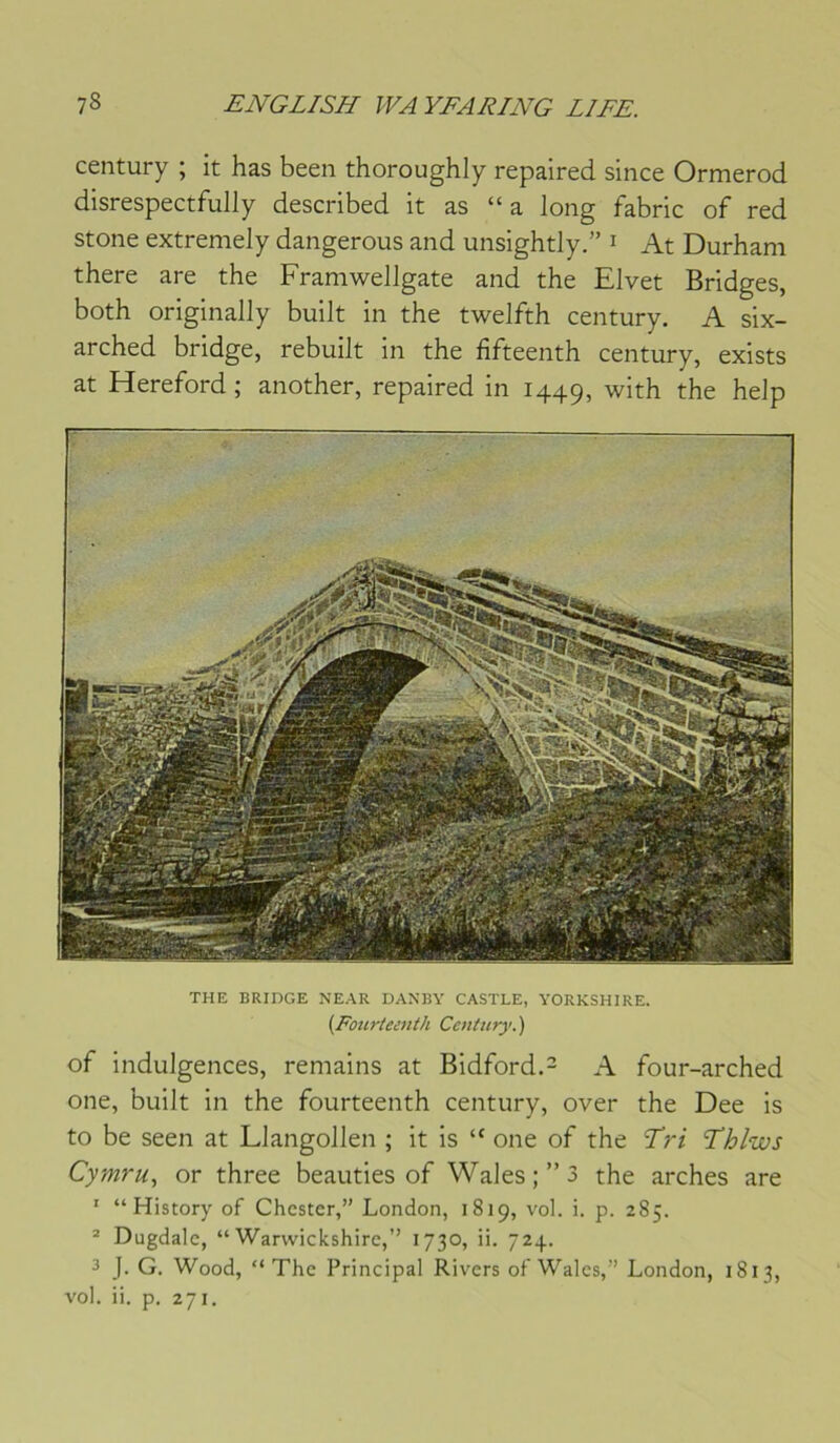 century ; it has been thoroughly repaired since Ormerod disrespectfully described it as “a long fabric of red stone extremely dangerous and unsightly.” i At Durham there are the Framwellgate and the Elvet Bridges, both originally built in the twelfth century. A six- arched bridge, rebuilt in the fifteenth century, exists at Hereford ; another, repaired in 1449, with the help THE BRIDGE NEAR DANBY CASTLE, YORKSHIRE. {Fourteenth Century. ) of indulgences, remains at Bidford.- A four-arched one, built in the fourteenth century, over the Dee is to be seen at Llangollen ; it is “ one of the Tri Thlws Cymru, or three beauties of Wales; ”3 the arches are ' “ History of Chester,” London, 1819, vol. i. p. 285. * Dugdalc, “ Warvvickshirc,” 1730, ii. 724. 3 J. G. Wood, “The Principal Rivers of Wales,” London, 1813, vol. ii. p. 271.