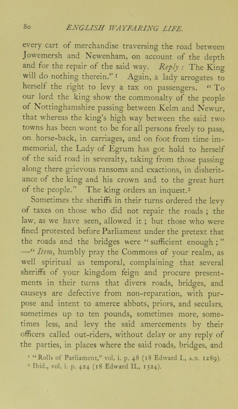 every cart of merchandise traversing the road between Jowemersh and Newenham, on account of the depth and for the repair of the said way. : The King will do nothing therein.” i Again, a lady arrogates to herself the right to levy a tax on passengers. ‘‘To our lord the king show the commonalty of the people of Nottinghamshire passing between Kelm and Newur, that whereas the king’s high way between the said two towns has been wont to be for ail persons freely to pass, on horse-back, in carriages, and on foot from time im- mémorial, the Lady of Egrum has got hold to herself of the said road in severalty, taking from those passing along there grievoiis ransoms and exactions, in disherit- ance of the king and his crown and to the great hurt of the people.” The king orders an inquest.^ Sometimes the sheriffs in their turns ordered the levy of taxes on those who did not repair the roads ; the law, as we hâve seen, allowed it ; but those who were fined protested before Parliament under the pretext that the roads and the bridges were “ sufficient enough ; ” —“ I/em, humbly pray the Gommons of your realm, as well spiritual as temporal, complaining that several sheriffs of your kingdom feign and procure present- ments in their turns that divers roads, bridges, and causeys are defective from non-reparation, with pur- pose and intent to amerce abbots, priors, and seculars, sometimes up to ten pounds, sometimes mo!*e, some- times less, and levy the said amercements by their officers called out-riders, without delay or any reply of the parties, in places where the said roads, bridges, and ' “ Rolls of Parliament,” vol. i. p. 48 (18 Edward I., a.d. izSp). “ Ibid., vol. i. p. 424 (18 Edward II., 1324).