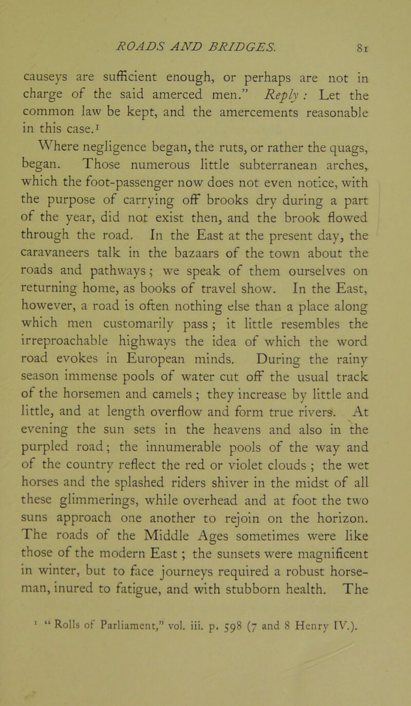 causeys are sufficient enough, or perhaps are not in charge of the said amerced men.” Rep/v : Let the common law be kept, and the amercements reasonable in this case.i Where négligence began, the ruts, or rather the quags, began. Those nunierous little subterranean arches, which the foot-passenger now does not even notice, with the purpose of carrying ofF brooks dry during a part of the year, did not exist then, and the brook flowed through the road. In the East at the présent day, the caravaneers talk in the bazaars of the town about the roads and pathways ; we speak of them ourselves on returning home, as books of travel show. In the East, however, a road is often nothing else than a place along which men customarily pass ; it little resembles the irreproachable highways the idea of which the word road evokes in European minds. During the rainy season immense pools of water eut off the usual track of the horsemen and camels ; they increase by little and little, and at length overflow and form true rivers. At evening the sun sets in the heavens and also in the purpled road; the innumerable pools of the way and of the country reflect the red or violet clouds ; the wet horses and the splashed riders shiver in the midst of ail these glimmerings, while overhead and at foot the two suns approach one another to rejoin on the horizon. The roads of the Middle Ages sometimes were like those of the modem East ; the sunsets were magnificent in winter, but to face journeys required a robust horse- man, inured to fatigue, and with stubborn health. The ' “ Rolls of Parliamcnt,” vol. iii. p. 598 (7 and 8 Henry IV.).
