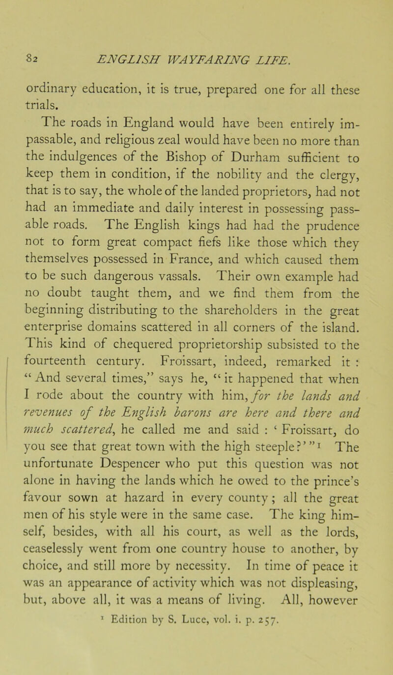 ordinary éducation, it is true, prepared one for ail these trials. The roads in England would hâve been entirely im- passable, and religions zeal would hâve been no more than the indulgences of the Bishop of Durham sufficient to keep them in condition, if the nobility and the clergy, that is to say, the whole of the landed proprietors, had not had an immédiate and daily interest in possessing pass- able roads, The English kings had had the prudence not to form great compact fiefs like those which they themselves possessed in France, and which caused them to be such dangerous vassals. Their own example had no doubt taught them, and we find them from the beginning distributing to the shareholders in the great enterprise domains scattered in ail corners of the island. This kind of chequered proprietorship subsisted to the fourteenth century. Froissart, indeed, remarked it : “ And several times,” says he, “ it happened that when I rode about the country with him,/or the lands and revenues of the English barons are here and there and much scattered., he called me and said : ‘ Froissart, do you see that great town with the high steeple ? ’ ” i The unfortunate Despencer who put this question was not alone in having the lands which he owed to the prince’s favour sown at hazard in every county ; ail the great men of his style were in the same case. The king him- self, besides, with ail his court, as well as the lords, ceaselessly went from one country house to another, by choice, and still more by necessity. In time of peace it was an appearance of activity which was not displeasing, but, above ail, it was a means of living. Ail, however ’ Edition by S. Luce, vol. i. p. 257.