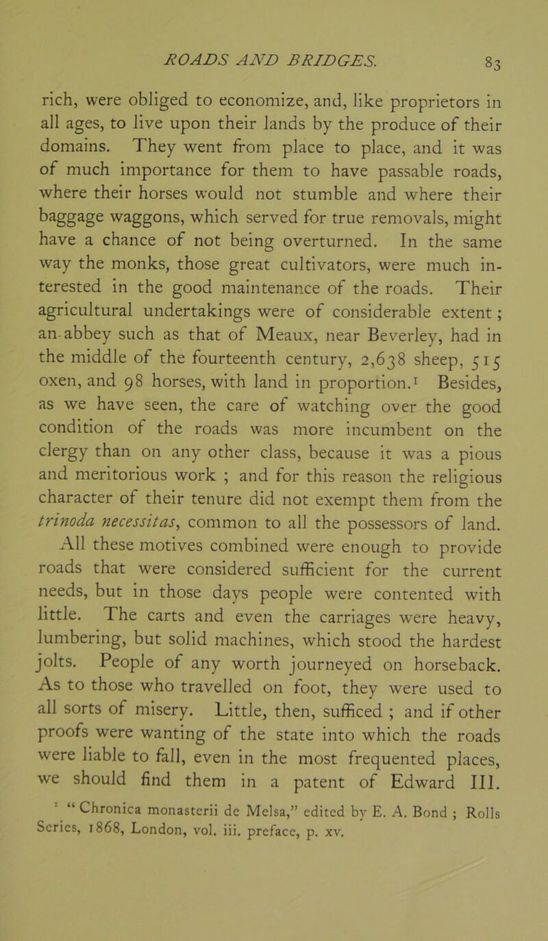 rich, were obliged to economize, and, like proprietors in ail âges, to live upon their lands by the produce of their domains. They went from place to place, and it was of much importance for them to bave passable roads, where their horses would not stumble and where their baggage waggons, which served for true removals, might hâve a chance of not being overturned. In the same way the monks, those great cultivators, were much in- terested in the good maintenance of the roads. Their agricultural undertakings were of considérable extent ; an abbey such as that of Meaux, near Beverley, had in the middle of the fourteenth century, 2,638 sheep, 515 oxen, and 98 horses, with land in proportion.^ Besides, as we hâve seen, the care of watching over the good condition of the roads was more incumbent on the clergy than on any other class, because it was a pious and meritorious work ; and for this reason the religions character of their tenure did not exempt them from the trinoda nécessitas., common to ail the possessors of land. Ail these motives combined were enough to provide roads that were considered sufficient for the current needs, but in those days people were contented with little. The carts and even the carriages were heavy, lumbering, but solid machines, which stood the hardest jolts. People of any worth journeyed on horseback. As to those who travelled on foot, they were used to ail sorts of misery. Little, then, sufficed ; and if other proofs were wanting of the State into which the roads were liable to fall, even in the most frequented places, we should find them in a patent of Edward III. “ Chronica monastcrii de Melsa,” cditcd by E. A. Bond ; Rolls Séries, 1868, London, vol. iii. préfacé, p. xv.