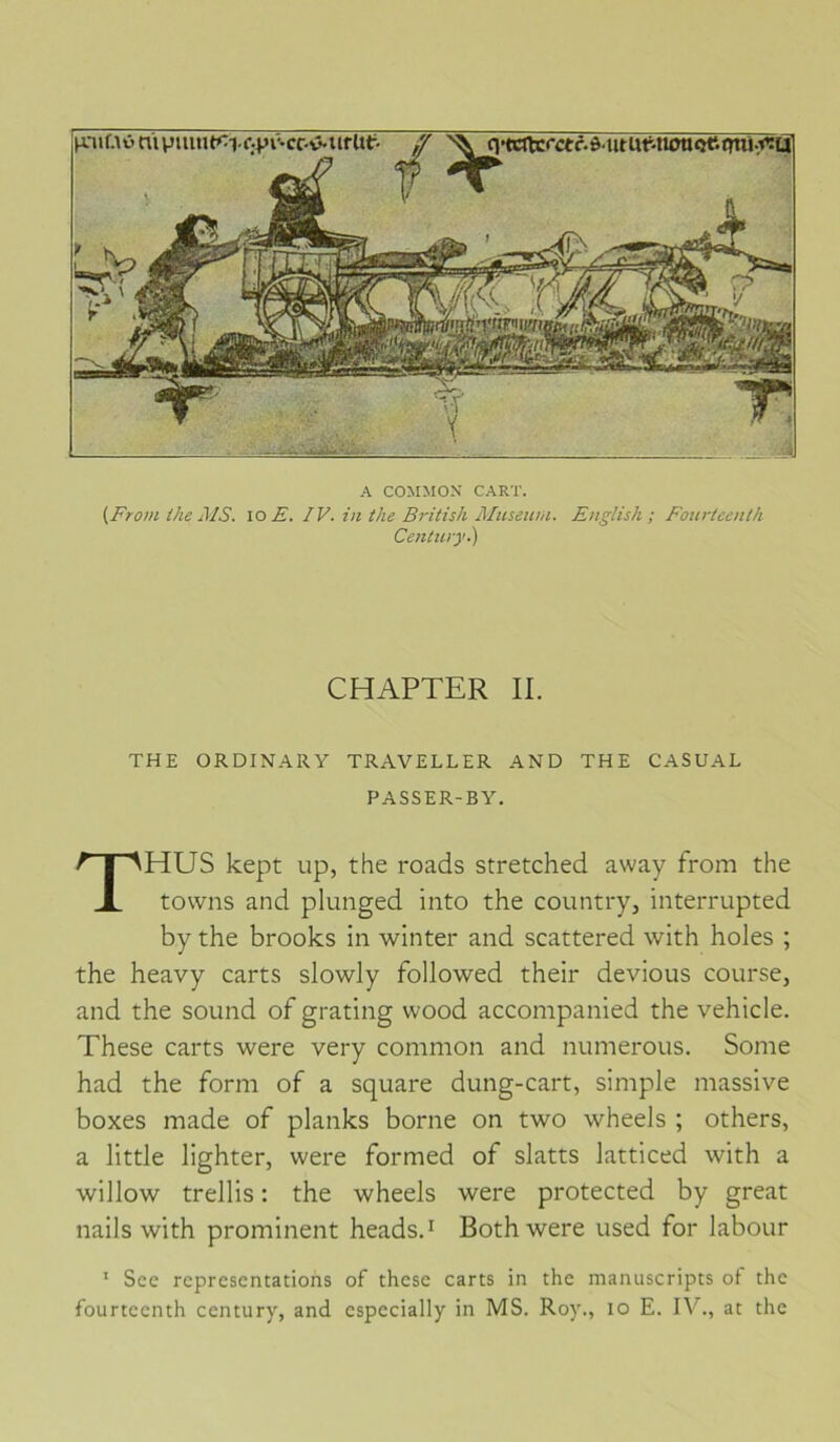 A COMMOX CART. (From Ike Aïs. lo E. IV. in the British Aluseum. English ; Foiirtccnth Century.) THE ORDINARY TRAVELLER AND THE CASUAL PASSER-BY. THUS kept up, the roads stretched away from the tovvns and plunged into the country, interrupted by the brooks in winter and scattered with holes ; the heavy carts slowly followed their devions course, and the sound of grating vvood accompanied the vehicle. These carts were very common and numerous. Some had the form of a square dung-cart, simple massive boxes made of planks borne on two wheels ; others, a little lighter, were formed of slatts latticed with a willow trellis : the wheels were protected by great nails with prominent heads.^ Both were used for labour ‘ Sce représentations of these carts in the manuscripts of the fourteenth century, and cspecially in MS. Roy., lo E. at the CHAPTER II.