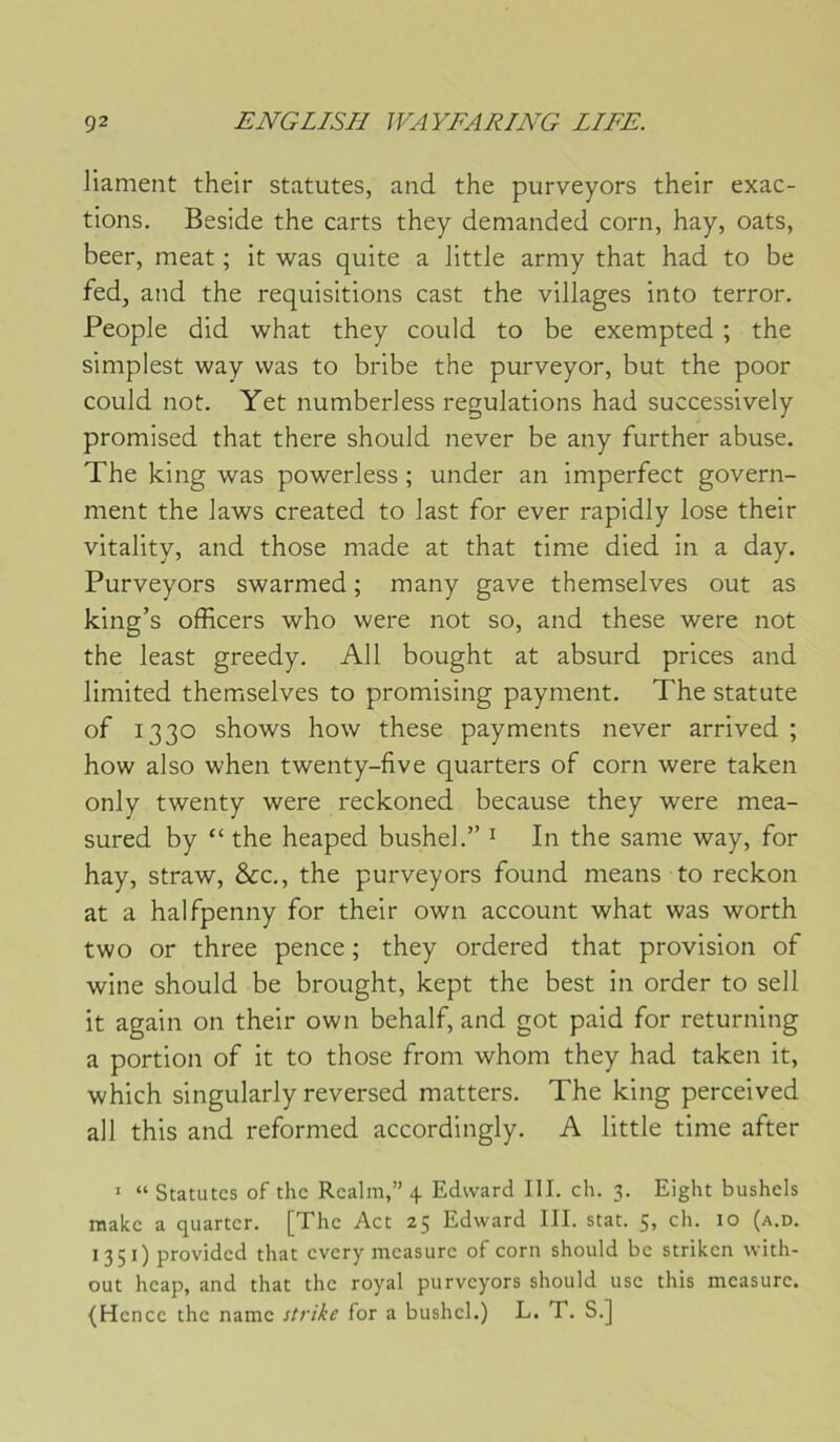 Jiament their statutes, and the purveyors their exac- tions. Beside the carts they demanded corn, hay, oats, beer, méat ; it was quite a little army that had to be fed, and the réquisitions cast the villages into terror. People did what they could to be exempted ; the simplest way was to bribe the purveyor, but the poor could noü. Yet numberless régulations had successively promised that there should never be any further abuse. The king was powerless ; under an imperfect govern- ment the laws created to last for ever rapidly lose their vitality, and those made at that time died in a day. Purveyors swarmed ; many gave themselves out as king’s officers who were not so, and these were not the least greedy. Ail bought at absurd prices and limited themselves to promising payment. The statute of 1330 shows how these payments never arrived ; how also when twenty-five quarters of corn were taken only twenty were reckoned because they were mea- sured by “the heaped bushel.” ^ In the same way, for hay, straw, &c., the purveyors found means to reckon at a halfpenny for their own account what was worth two or three pence ; they ordered that provision of wine should be brought, kept the best in order to sell it again on their own behalf, and got paid for returning a portion of it to those from whom they had taken it, which singularly reversed matters. The king perceived ail this and reformed accordingly. A little time after ’ “Statutes of the Realm,” 4 Edward III. ch. 3. Eight bushels raakc a quarter. [The Act 25 Edward III. stat. 5, ch. 10 (a.d. 1351) providcd that every mcasurc of corn should bc striken with- out heap, and that the royal purveyors should use this mcasurc. (Hcncc the namc strike for a bushel.) L. T. S.]
