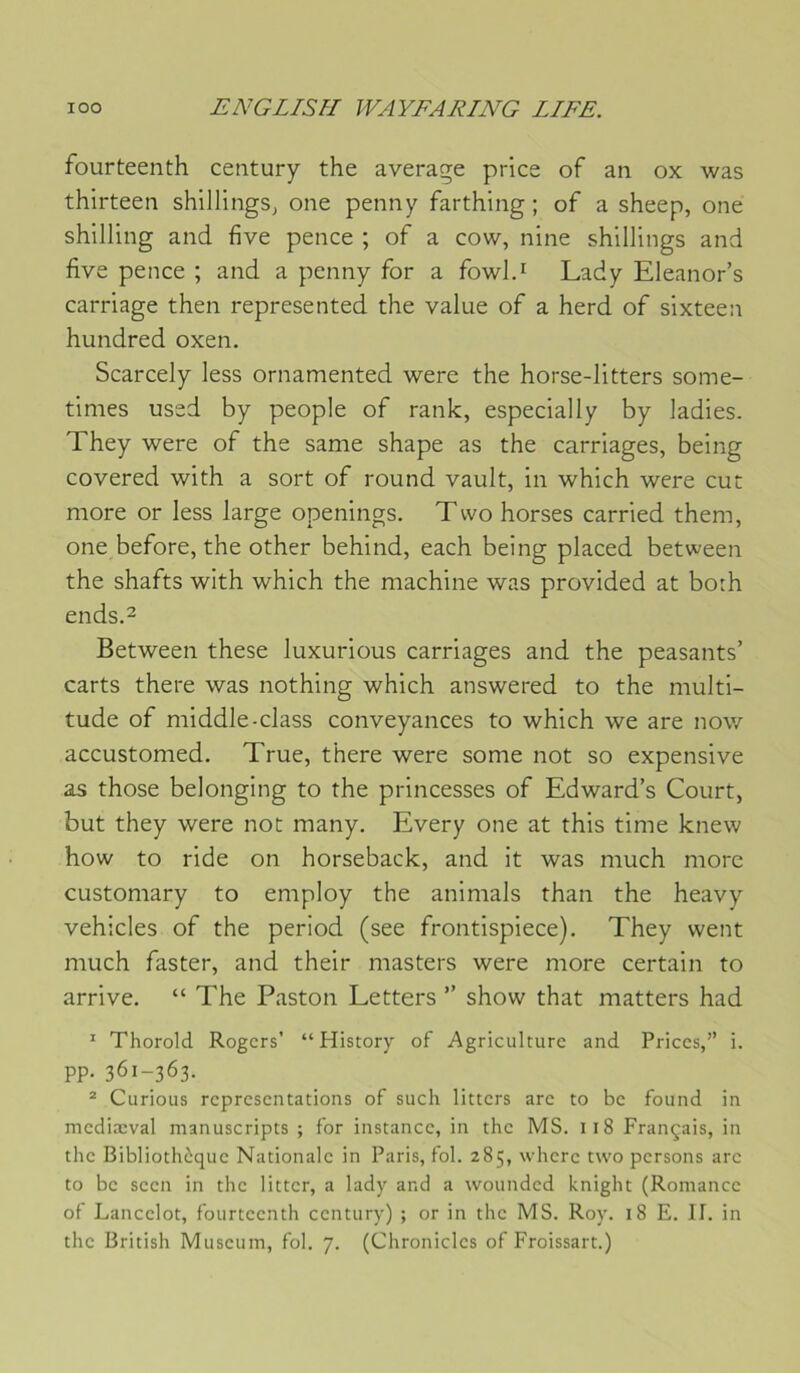 foLirteenth century the average price of an ox was thirteen shillings, one penny farthing ; of a sheep, one shilling and five pence ; of a cow, nine shillings and five pence ; and a penny for a fowl.! Lady Eleanor’s carriage then represented the value of a herd of sixteen hundred oxen. Scarcely less ornamented were the horse-litters some- times used by people of rank, especially by ladies. They were of the same shape as the carnages, being covered with a sort of round vault, in which were eut more or less large openings. Tvvo horses carried them, one before, the other behind, each being placed between the shafts with which the machine was provided at both ends.2 Between these luxurious carriages and the peasants’ carts there was nothing which answered to the multi- tude of middle-class conveyances to which we are now accustomed. True, there were some not so expensive as those belonging to the princesses of Edward’s Court, but they were not many. Every one at this time knew how to ride on horseback, and it was much more customary to employ the animais than the heavy vehicles of the period (see frontispiece). They vvent much faster, and their masters were more certain to arrive. “ The Paston Letters ” show that matters had ^ Thorold Rogers’ “ History of Agriculture and Priées,” i. PP- 361-363. ® Curions représentations of such litters are to be found in mediæval manuscripts ; for instance, in the MS. 118 Français, in the Bibliothèque Nationale in Paris, fol. 285, wherc two persons arc to bc seen in the litter, a lady and a woundcd knight (Romance of Lancelot, fourteenth century) ; or in the MS. Roy. 18 E. H. in the British Muséum, fol. 7. (Chroniclcs of Froissart.)