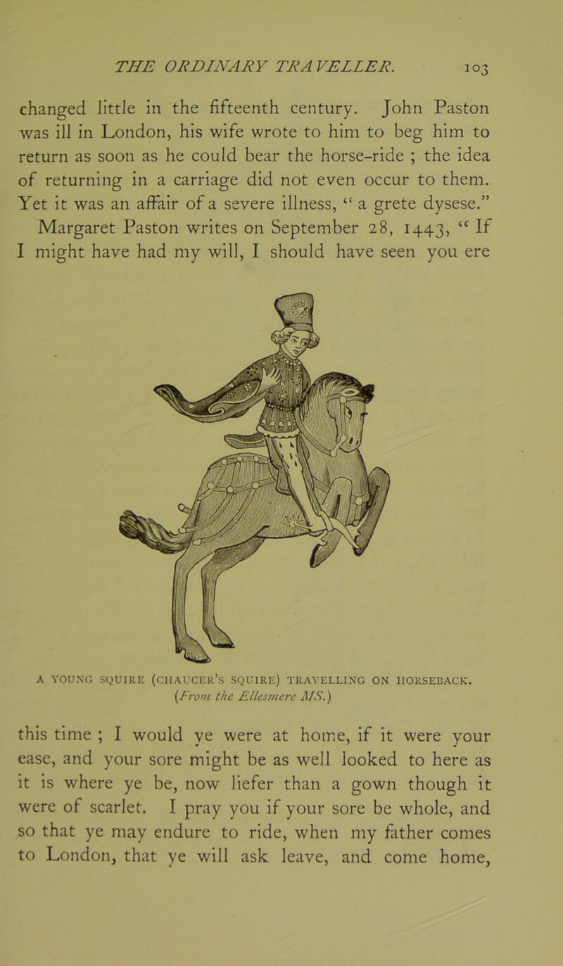 changed Jittle in the fifteenth century. John Paston was ill in London, his wife wrote to him to beg him to return as soon as he could bear the horse-ride ; the idea of returning in a carriage did not even occur to theni. Yet it was an afFair of a severe illness, “ a grete dysese.” Margaret Paston writes on September 28, 1443, If I niight hâve had my wilJ, I should hâve seen you ere A YOUXG SQUIRE (CHAUCER’S SQUIRE) TRAVELLING ON IIORSEBACK. {frow the Ellesmerc 1^1 S.) this time ; I would ye were at home, if it were your ease, and your sore might be as well looked to here as it is where ye be, now liefer than a gown though it were of scarJet. I pray you if your sore be whole, and so that ye may endure to ride, when my fiither cornes to London, that ye will ask leave, and corne home,