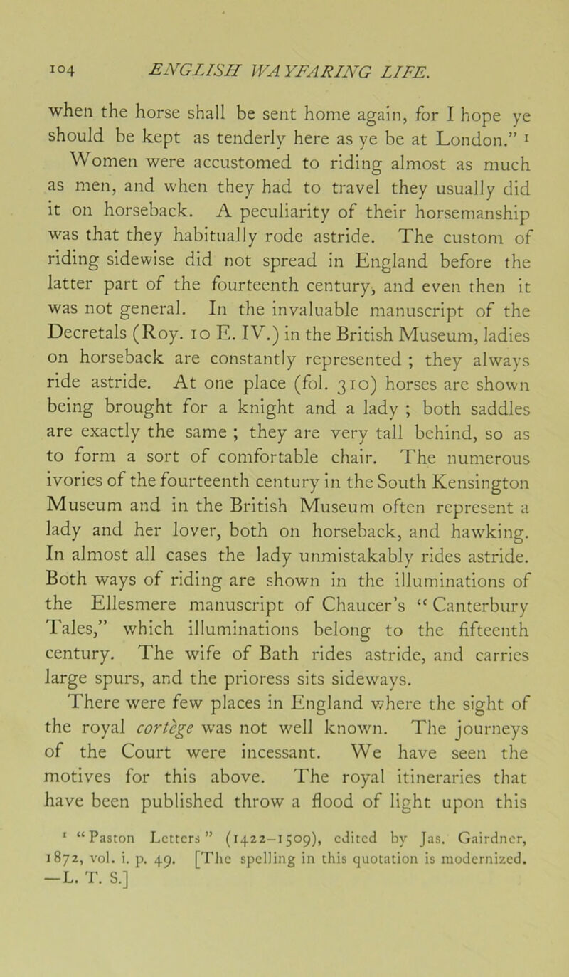 wheii the horse shall be sent home again, for I hope ye should be kept as tenderly here as ye be at London.” ^ Women were accustomed to riding almost as much as men, and when they had to travel they usually dld it on horseback. A peculiarity of their horsemanship was that they habitually rode astride. The custom of riding sidewise did not spread in England before the latter part of the fourteenth century^ and even then it was not general. In the invaluable manuscript of the Décrétais (Roy. lo E. IV.) in the British Muséum, ladies on horseback are constantly represented ; they always ride astride. At one place (fol. 310) horses are shown being brought for a knight and a lady ; both saddles are exactly the same ; they are very tall behind, so as to form a sort of comfortable chair. The numerous ivories of the fourteenth century in the South Kensington Muséum and In the British Muséum often represent a lady and her lover, both on horseback, and hawking. In almost ail cases the lady unmistakably rides astride. Both ways of riding are shown in the illuminations of the Ellesmere manuscript of Chaucer’s “ Canterbury Taies,” which illuminations belong to the fifteenth century. The wife of Bath rides astride, and carries large spurs, and the prioress sits sideways. There were few places in England where the sight of the royal cortège was not well known. The journeys of the Court were incessant. We hâve seen the motives for this above. The royal Itineraries that hâve been published throw a flood of light upon this ' “ Paston Lcttcrs ” (1422-1509), cJitcd by Jas. Gairdncr, 1872, vol. i. p. 49. [The spciling in this quotation is modernized. —L. T. S.]