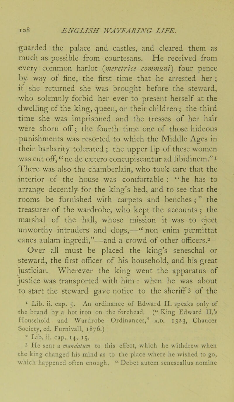 guarded the palace and castles, and cleared them as much as possible froni courtesans, He received froni every common harlot (jneretrice communt) four pence by way of fine, the first time that he arrested her ; if she returned she was brought before the steward, who solemnly forbid her ever to présent herself at the dwelling of the king, queen, or their children; the third time she was imprisoned and the tresses of her hair were shorn ofF ; the fourth time one of those hideous punishments was resorted to which the Middle Ages in their barbarity tolerated ; the upper lip of these women was eut off, “ ne de cætero concupiscantur ad libidinem.” ^ There was also the Chamberlain, who took care that the interior of the house was comfortable : “ he has to arrange decently for the king’s bed, and to see that the rooms be furnished with carpets and benches ; ” the treasurer of the wardrobe, who kept the accounts ; the marshal of the hall, whose mission it was to eject unworthy intruders and dogs,—non enim permittat canes aulam ingredi,”—and a crowd of other officers.^ Over ail must be placed the king’s seneschal or steward, the first officer of his household, and his great justiciar. Wherever the king went the apparatus of justice was transported with him : when he was about to start the steward gave notice to the sherifF3 of the ' Lib. ii. cap. 5. An ordinancc of Edward II. speaks only of the brand by a hot iron on the forehead. (“ King Edward II.’s Household and Wardrobe Ordinances,” a.d. 1323, Chaucer Society, ed. Furnivall, 1876.) * Lib. ii. cap. 14, 15. 3 He sent a mandatum to this cftcct, which he withdrew when the king changed his mind as to the place where he wished to go, which happened often cnough. “Débet autem senescallus nomine