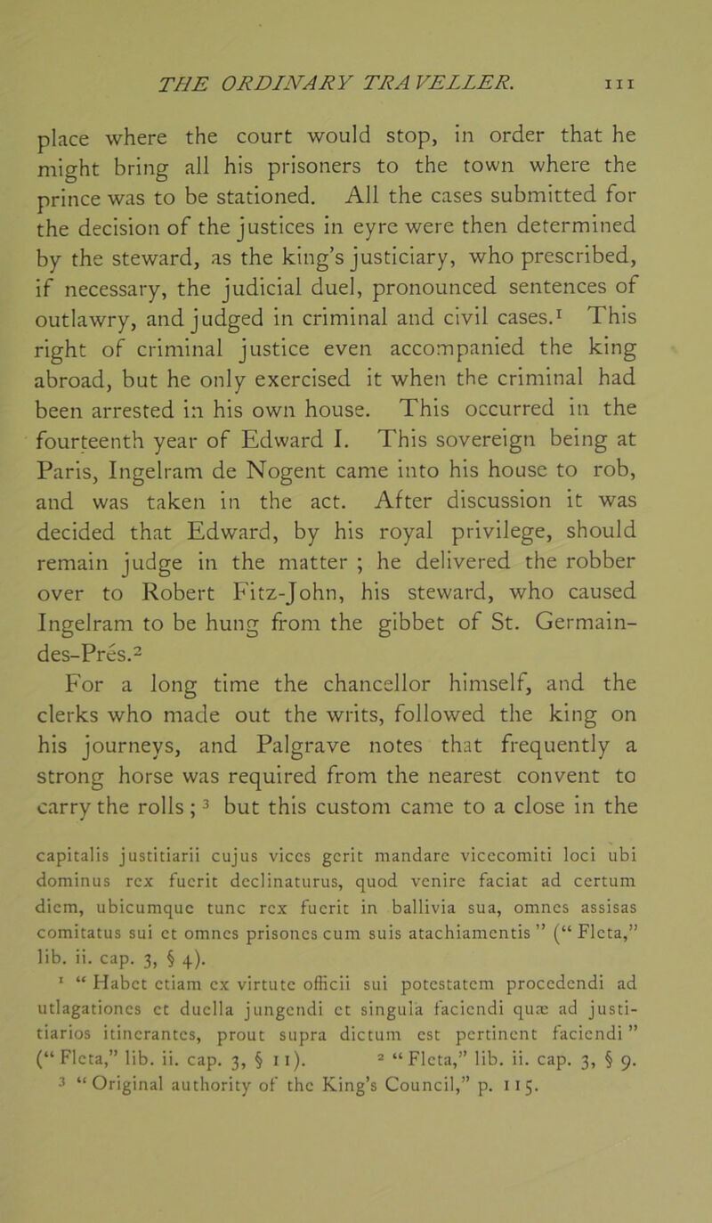 place where the court would stop, in order that he might bring ail his prisoners to the town where the prince was to be stationed. Ail the cases submitted for the decision of the justices in eyre were then determined by the steward, as the king’s justiciary, who prescribed, if necessary, the judicial duel, pronounced sentences of outlawry, and judged in criminal and civil casesd This right of criminal justice even accompanied the king abroad, but he only exercised it when the criminal had been arrested in his own house. This occurred in the fourteenth year of Edward I. This sovereign being at Paris, Ingelram de Nogent came into his house to rob, and was taken in the act. After discussion it was decided that Edward, by his royal privilège, should remain judge in the matter ; he delivered the robber over to Robert Fitz-John, his steward, who caused Ingelram to be hung from the gibbet of St. Germain- des-Prés.2 For a long time the chancellor himself, and the clerks who made out the writs, followed the king on his journeys, and Palgrave notes that frequently a strong horse was required from the nearest convent to carry the rolls ; ^ but this custom came to a close in the capitalis justitiarii cujus vices gcrit mandarc vicccomiti loci ubi dominus rcx fucrit dcclinaturus, quod venire faciat ad certum dicm, ubicumquc tune rcx fucrit in ballivia sua, omnes assisas comitatus sui et omnes prisoncs cum suis atachiamentis ” (“ Flcta,” lib. ii. cap. 3, § 4). ‘ “ Habct ctiam ex virtutc officii sui potestatem procedendi ad utlagationcs et duclla jungendi et singula faciendi quæ ad justi- tiarios itinérantes, prout supra dictum est pertinent faciendi ” (“ Flcta,” lib. ii. cap. 3, § ii). ® “Flcta,” lib. ii. cap. 3, § 9. 3 “Original authority of the King’s Council,” p. 115.