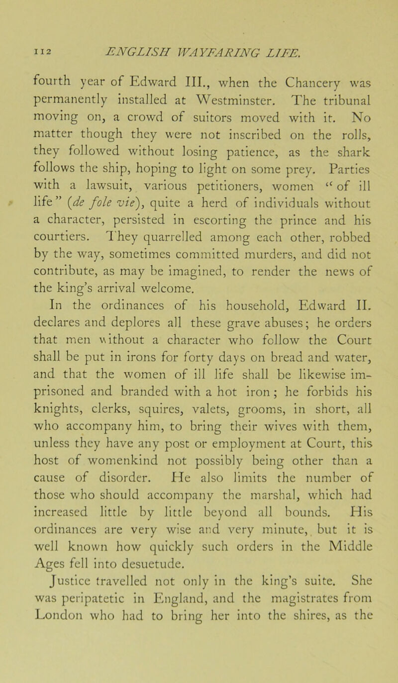 fourth year of Edward III,, when the Chancery was permanently instalJed at Westminster, The tribunal moving on^ a crowd of suitors moved with it. No matter though they were not inscribed on the rolls, they followed without losing patience, as the sharlc follows the ship, hoping to light on sonie prey. Parties with a lawsuit, varions petitioners, women “ of ill life ” {de foie vie'), quite a herd of individuals without a character, persisted in escorting the prince and his courtiers, They quarrelJed among each other, robbed by the way, sometimes committed murders, and did not contribute, as may be imagined, to render the news of the king’s arrivai welcome. In the ordinances of his household, Edward IL déclarés and déplorés ail these grave abuses ; he orders that men without a character who follow the Court shall be put in irons for forty days on bread and water, and that the women of ill life shall be likewise im- prisoned and branded with a hot iron ; he forbids his knights, clerks, squires, valets, grooms, in short, ail who accompany him, to bring their wives with them, unless they hâve any post or employment at Court, this host of womenkind not possibly being other than a cause of disorder, He also limits the number of those who should accompany the marshal, which had increased little by little beyond ail bounds, His ordinances are very wise and very minute, but it is well knovvn how quickly such orders in the Middle Ages fell into désuétude. Justice travelled not only in the king’s suite, She was peripatetic in England, and the magistrates from London who had to bring her into the shires, as the
