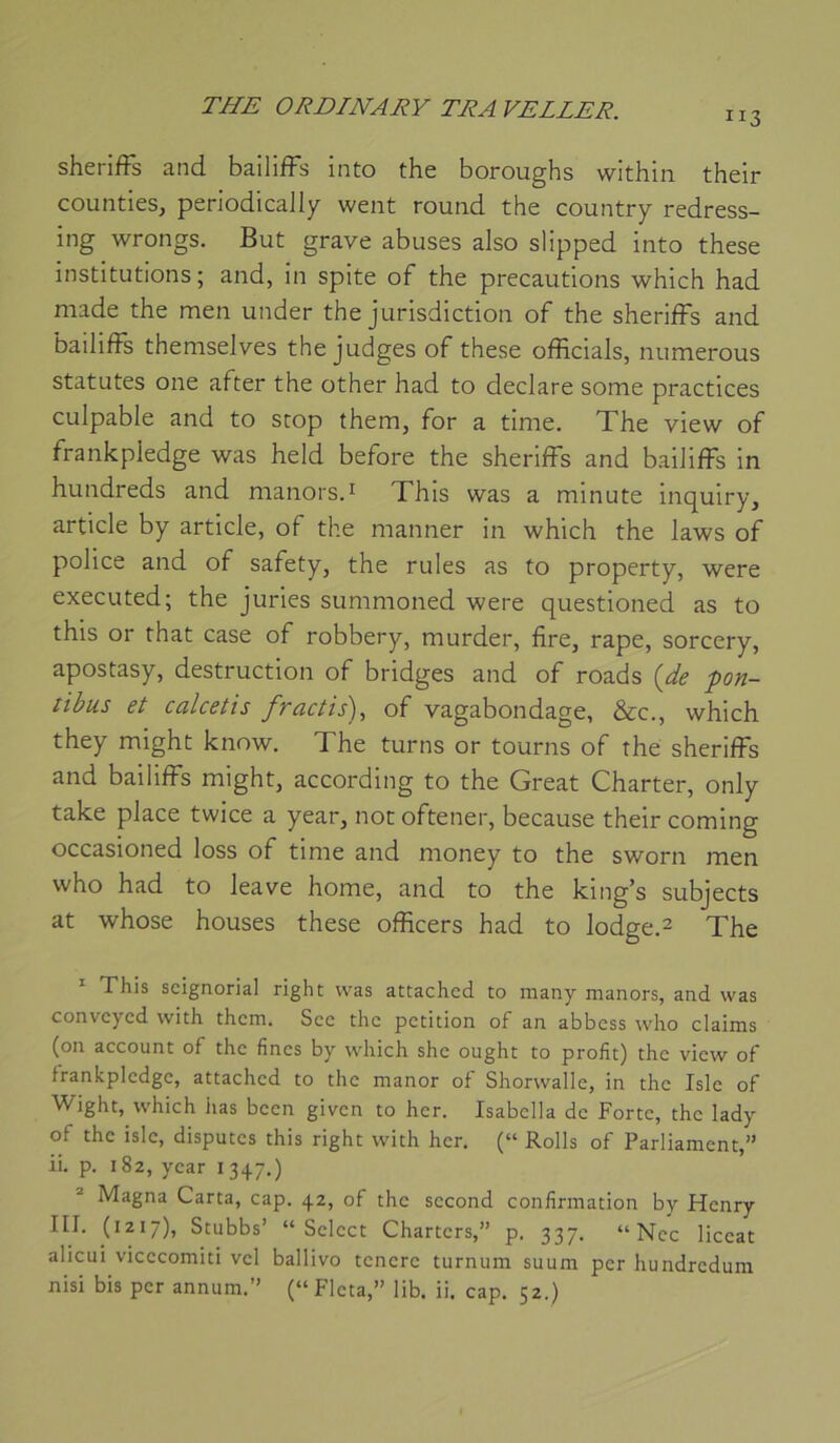 ”3 sherifFs and bailifFs into the boroughs within their couiities, periodically weiit round the country redress- ing wrongs. But grave abuses also slipped into these institutions; and, in spite of the précautions which had made the men under the jurisdiction of the sherifFs and bailifFs themselves the judges of these officiais, numerous statutes one after the other had to déclaré some practices culpable and to stop them, for a time. The view of frankpledge was held before the sherifFs and bailifFs in hundreds and manors.^ This was a minute inquiry, article by article, of the manner in which the laws of police and of safety, the ruies as to property, were executed; the juries summoned were questioned as to this or that case of robbery, murder, fire, râpe, sorcery, apostasy, destruction of bridges and of roads {de -pon- libus et calcetis fractis), of vagabondage, &c., which they might know. The turns or tourns of the sherifFs and bailifFs might, according to the Great Charter, only take place twice a year, not oftener, because their coming occasioned loss of time and money to the sworn men who had to leave home, and to the king’s subjects at whose houses these officers had to lod^ge.^ The * This scignorial right was attachcd to many manors, and was convcyed with thcm. Sec the pétition of an abbess who daims (on account of the fines by which she ought to profit) the view of frankpledge, attached to the manor of Shorwalle, in the Isle of Wight, which has bcen given to her. Isabella de Forte, the lady of the isle, disputes this right with her. (“ Rolls of Parliament,” ii. p. 182, year i 347.) ® Magna Carta, cap. 42, of the second confirmation by Henry III. (1217), Stubbs’ “Select Charters,” p. 337. “Ncc liceat alicui vicecomiti vcl ballivo tenere turnum suum per hundredum