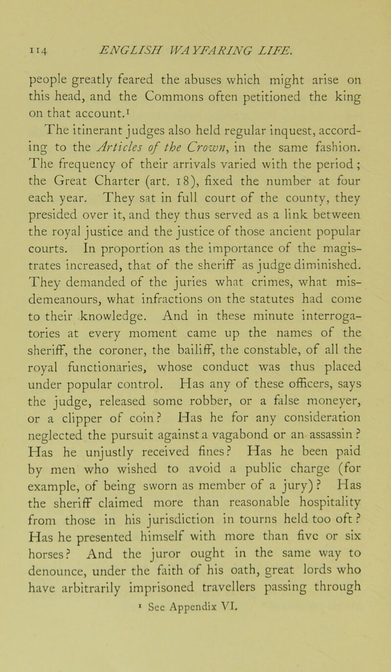 people greatly feared the abuses whlch might arise on this head, and the Gommons often petitioned the king on that account.ï The itinérant judges also held regular inquest, accord- ing to the Articles of the Crown., in the same fashion. The frequency of their arrivais varied with the period ; the Great Charter (art. 18), fixed the number at four each year. They sat in full court of the county, they presided over it, and they thus served as a link between the royal justice and the justice of those ancient popular courts. In proportion as the importance of the magis- trates increased, that of the sheriff as judge diminished. They demanded of the juries what crimes, what mis- demeanours, what infractions on the statutes had corne to their knowledge. And in these minute interroga- tories at every moment came up the names of the sheriff, the coroner, the bailiff, the constable, of ail the royal functionaries, whose conduct was thus placed under popular control. H as any of these officers, says the judge, released sornc robber, or a false moneyer, or a clipper of coin.^ Has he for any considération neglected the pursuit againsta vagabond or an assassin.^ Has he unjuslly received fines Has he been paid by men who wished to avoid a public charge (for example, of being sworn as member of a jury) ? Has the sheriff claimed more than reasonable hospitality from those in his jurisdiction in tourns held too oft i* Has he presented himself with more than fivc or six horses.^ And the juror ought in the same way to denoLince, under the faith of his oath, great lords who hâve arbitrarily imprisoned travellers passing through