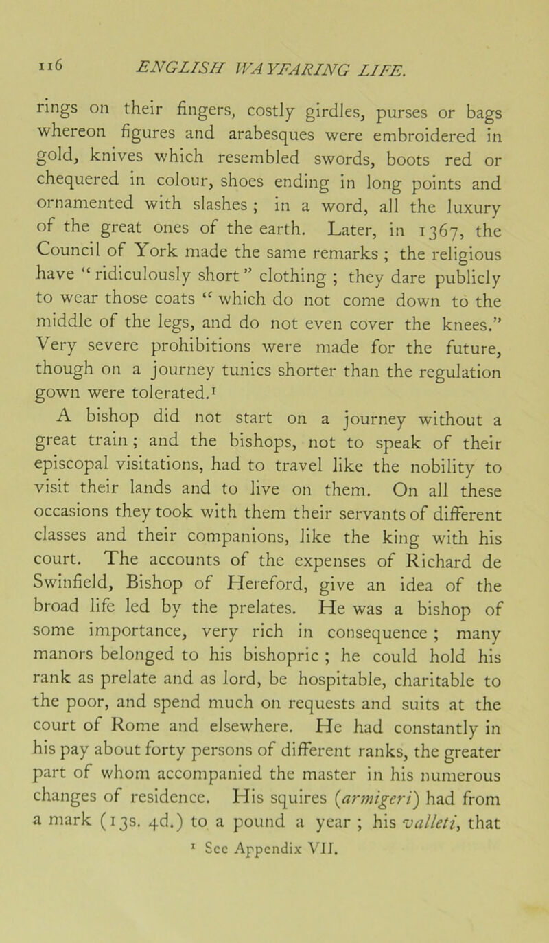 rings on their fingers, costl^ girclles, purses or bags whereon figures and arabesques were embroidered in gold, knives which resembled swords, boots red or chequered in colour, shoes ending in long points and ornamented with slashes ; in a word, ail the Juxury of the great ones of the earth. Later, in 1367, the Council of York made the sanie remarks ; the religions hâve “ ridiculously short ” clothing ; they dare publicly to wear those coats “ which do not corne down to the middle of the legs, and do not even cover the knees.” Very severe prohibitions were made for the future, though on a journey tunics shorter than the régulation gown were tolerated.i A bishop did not start on a journey without a great train; and the bishops, not to speak of their épiscopal visitations, had to travel like the nobility to visit their lands and to live on them. On ail these occasions they took with them their servants of different classes and their companions, like the king with his court. The accounts of the expenses of Richard de Swinfield, Bishop of Hereford, give an idea of the broad life led by the prelates. He was a bishop of some importance, very rich in conséquence ; many manors belonged to his bishopric ; he could hold his rank as prelate and as lord, be hospitable, charitable to the poor, and spend much on requests and suits at the court of Rome and elsewhere. He had constantly in his pay about forty persons of different ranks, the greater part of whom accompanied the master in his numerous changes of résidence. His squires {armigerï) had from a mark (13s. qd.) to a pound a year ; his valleti, that
