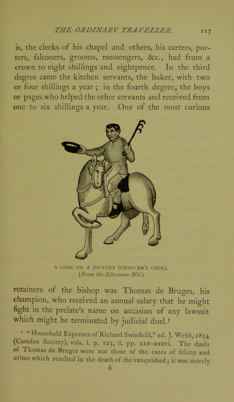 is, the clerks of his chapel and others, his carters, por- ters, falconers, grooms, messengers, &c,, had from a Crown to eight shillings and eightpence. In the third degree came the kitchen servants, the baker, with two or four shillings a year ; in the fourth degree, the boys or pages who helped the other servants and received from one to six shillings a year, One of the most curions A COOK ON A JOURNEY (CHAUCER’S COOK). {From, the Ellesmere MS.) retainers of the bishop was Thomas de Bruges, his champion, who received an annual salary that he might fight in the prelate’s name on occasion of any lawsuit which might be terminated by judicial duel.* ’ “Household Expcnscs of Richard Swinficld,” cd. J. Webb, 18 54 (Camdcn Society), vols. i. p. 125, ii. pp. xxx-xxxvi. The duels of Thomas de Bruges wcrc not thosc of the cases of fclony and crime which rcsulted in the death of the vanquished ; itwas mcrcly 6