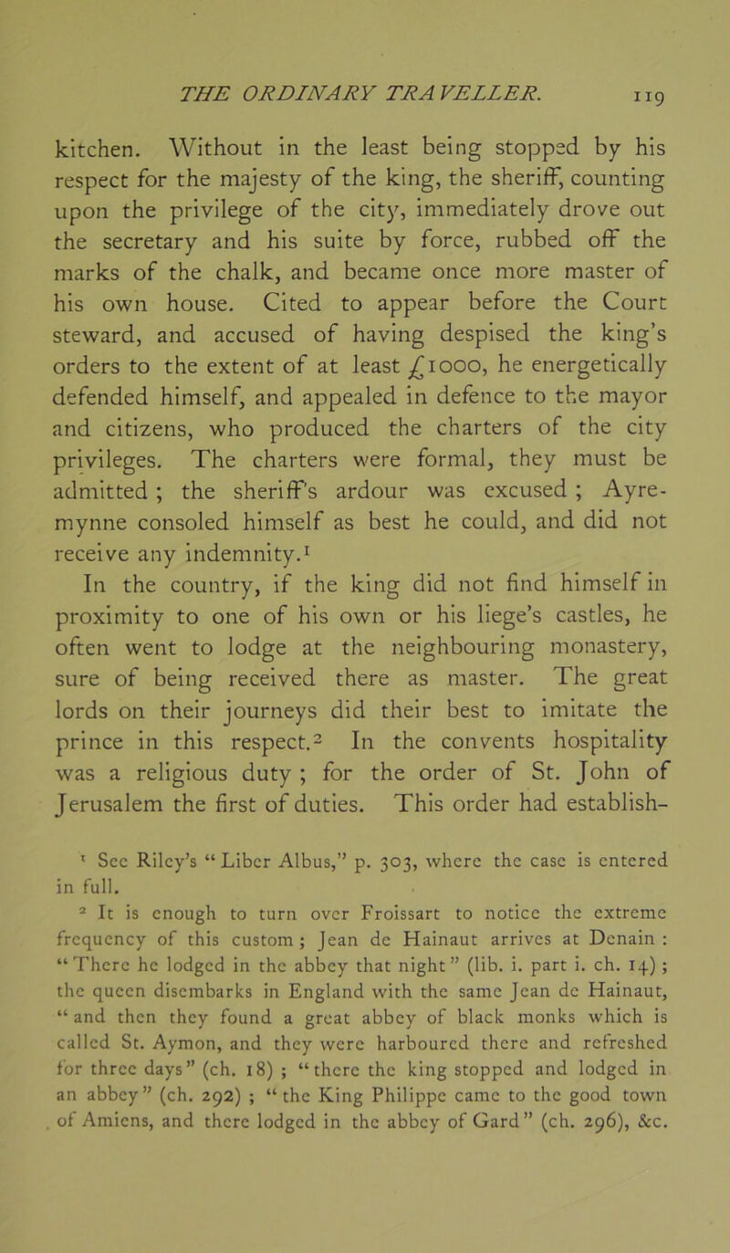kitchen. Without in the least being stoppsd by his respect for the majesty of the king, the sheriff, counting upon the privilège of the city, immediately drove out the secretary and his suite by force, rubbed off the marks of the chalk, and became once more master of his own house. Cited to appear before the Court steward, and accused of having despised the king’s orders to the extent of at least ^1000, he energetically defended himself, and appealed in defence to the mayor and citizens, who produced the charters of the city privilèges, The charters were formai, they must be admitted ; the sheriff’s ardour was cxcused ; Ayre- mynne consoled himself as best he could, and did not receive any indemnity.^ In the country, if the king did not find himself in proximity to one of his own or his liege’s castles, he often went to lodge at the neighbouring monastery, sure of being received there as master. The great lords on their journeys did their best to imitate the prince in this respect.^ In the convents hospitality was a religions duty ; for the order of St. John of Jérusalem the first of duties. This order had establish- ' Sec Rilcy’s “Liber Albus,” p. 303, whcre the case is entered in full. ® le is cnough to turn over Froissart to notice the extreme frcqucncy of this custom ; Jean de Hainaut arrives at Dcnain : “There he lodgcd in the abbey that night ” (lib. i. part i. ch. 14) ; the queen disembarks in England with the samc Jean de Hainaut, “ and then they found a great abbey of black nionks which is callcd St. Aymon, and they were harboured there and retreshed for thrcc days” (ch. 18) ; “there the king stoppcd and lodgcd in an abbey ” (ch. 292) ; “ the King Philippe came to the good town ot Amiens, and there lodgcd in the abbey of Gard” (ch, 296), &c.