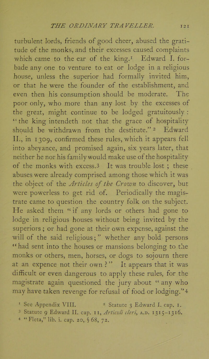turbulent lords, friends of good cheer, abused the grati- tude of the monks, and their excesses caused complaints which came to the ear of the king.^ Edward J. for- bade any one to venture to eat or lodge in a religions house, unless the superior had formally invited him, or that he were the founder of the establishment, and even then his consumption should be moderate. The poor only, who more than any lost by the excesses of the great, might continue to be lodged gratuitously : “the king intendeth not that the grâce of hospitality should be withdrawn from the destitute.” ^ Edward IL, in 1309, confirnied these rules, which it appears fell into abeyance, and promised again, six years later, that neither he nor his family would make use of the hospitality of the monks with excess.3 It was trouble lost ; these abuses were already comprised am.ong those which it was the object of the Articles of the Crown to discover, but were powerless to get rid of. Periodically the magis- trate came to question the country folk on the subject. He asked them “ if any lords or others had gone to lodge in religions houses without being invited by the superiors ; or had gone at their own expcnse, against the will of the said religions;” whether any bold persons “had sent into the houses or mansions belonging to the monks or others, men, horses, or dogs to sojourn there at an expence not their own ? ” It appears that it was difficult or even dangerous to apply these rules, for the magistrate again questioned the jury about “ any who may hâve taken revenge for refusai of food or lodging.”4 ' Sec Appendix VIII. ® Statutc 5 Edward I. cap. i. 3 Statutc 9 Edward II. cap. ii, Articuli cleri, a.d. 1315-1316. 4 “ Flcta,” lib. i. cap. 20, §68, 72.