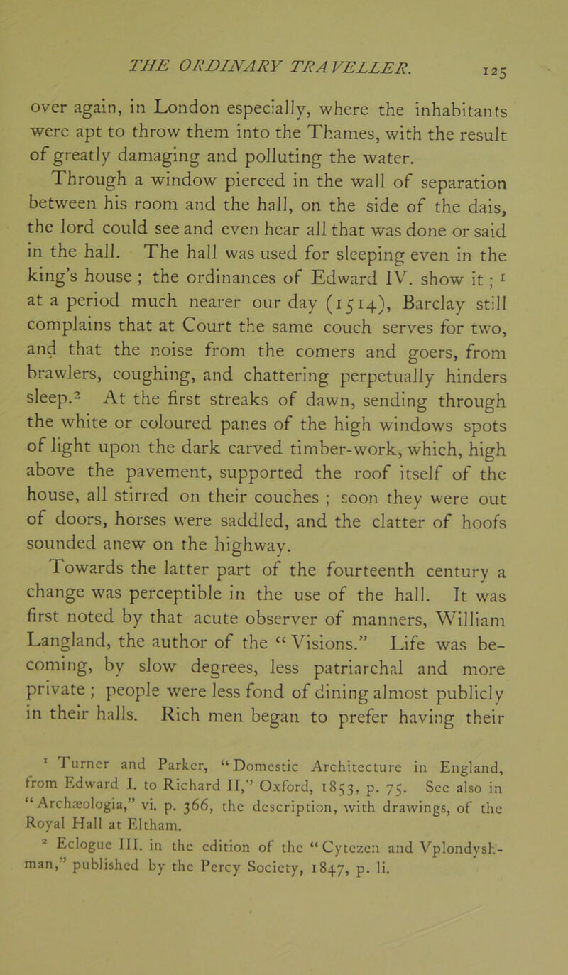 125 over again, in London especiaJly, where the inhabitants were apt to throw them into the Thames, with the resuJt of greatJy daniaging and poJIuting the water. Through a window pierced in the wall of séparation between his room and the haJl, on the side of the dais, the lord could see and even hear ail that was done or said in the hall. The hall was used for sleeping even in the king’s house ; the ordinances of Edward IV. show it ; ^ at a period much nearer our day (1514), Barclay still complains that at Court the same couch serves for two, and that the noise from the corners and goers, from brawlers, coughing, and chattering perpetually hinders sleep.2 At the first streaks of dawn, sending through the white or coloured panes of the high Windows spots of light upon the dark carved timber-work, which, high above the pavement, supported the roof itself of the house, ail stirred on their couches ; soon they were out of doors, horses were saddled, and the clatter of hoofs sounded anew on the highway. Towards the latter part of the fourteenth century a change was perceptible in the use of the hall. It was first noted by that acute observer of nianners, William Langland, the author of the “ Visions.” Life was be- coming, by slow degrees, less patriarchal and more private ; people were less fond of dining almost public!y in their halls. Rich men began to prefer having their ' Turner and Parker, “ Domestic Architecture in England, from Edward I. to Richard II,’’ Oxford, 1853, p. 75. Sec also in “ Archæologia,” vi. p. 366, the description, with drawings, of the Royal Hall at Eltham. * Eclogue III. in the édition of the “Cytezen and Vplondysh- man,” published by the Percy Society, 1847, p. li.