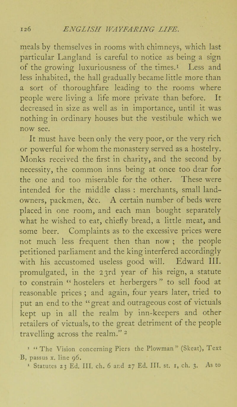 meals by themselves in rooms with chimneys, which last particular Langland is careful to notice as being a sign of the growing luxuriousness of the times.^ Less and less inhabited, the hall gradually became little more than a sort of thoroughfare leading to the rooms where people were living a life more private than before. It decreased in size as well as in importance, until it was nothing in ordinary houses but the vestibule which we now see. It must hâve been only the very poor, or the very rich or powerful for whom the monastery served as a hostelry. Monks received the first in charity, and the second by necessity, the common inns being at once too dear for the one and too misérable for the other. These were intended for the middle class : merchants, small land- owners, packmen, &c. A certain number of beds were placed in one room, and each man bought separately what he wished to eat, chiefly bread, a little méat, and some beer. Complaints as to the excessive prices were not much less frequent then than now ; the people petitioned parliament and the king interfered accordingly with his accustomed useless good will. Edward III. promulgated, in the 2 3rd year of his reign, a statute to constrain “ hostelers et herbergers ” to sell food at reasonable prices ; and again, four years later, tried to put an end to the “great and outrageons cost of victuals kept up in ail the realm by inn-keepers and other retailers of victuals, to the great détriment of the people travelling across the realm.” ^ “ “The Vision concerning Piers the Plowman ” (Skeat), Text B, passus X. line 96.
