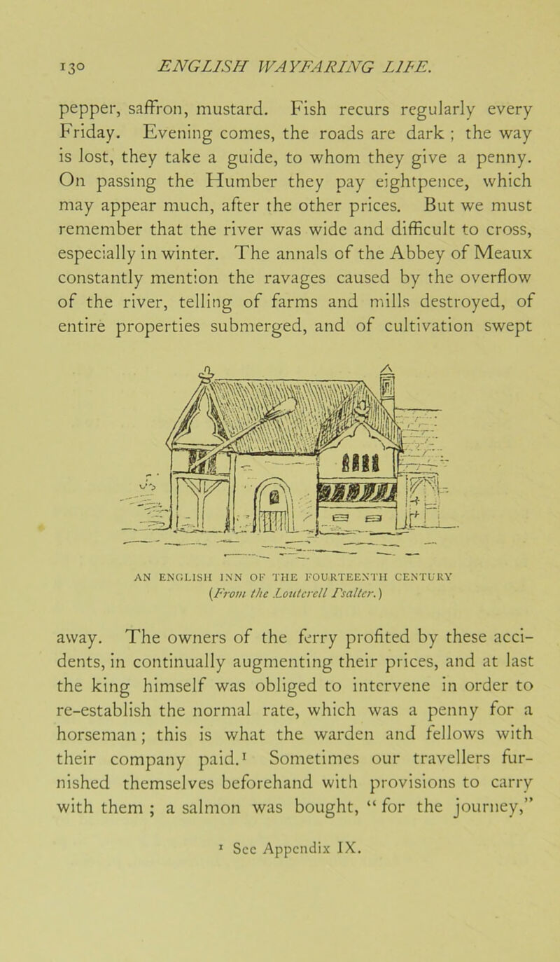 pepper, saffron, mustard. Fish recurs regularly every Friday. Evening cornes, the roads are dark ; the way is lost, they take a guide, to whoni they give a penny. On passing the Humber they pay eightpence, vvhich may appear much, after the other prices. But we must remember that the river was wide and difficult to cross, especially in winter, The annals of the Abbey of Meaux constantly mention the ravages caused by the overflow of the river, telling of farms and mills destroyed, of entire properties submerged, and of cultivation swept AN ENCÎLISII INN OF THE FOURTEENTH CE.NTURY (From the Loutcrdl Fsalter. ) away. The owners of the ferry profited by these acci- dents, in continually augmenting their prices, and at last the king himself was obliged to intervene in order to re-establish the normal rate, which was a penny for a horseman ; this is what the warden and fellows with their company paid.i Sometimes our travellers fur- nished themselves beforehand with provisions to carry with them ; a salmon was bought, “ for the journey,” ' Sec Appcndix IX.