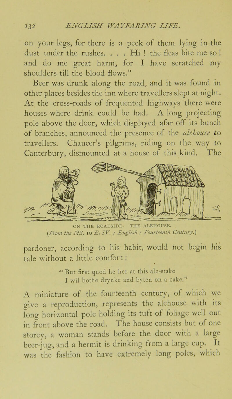 on your legs, for there is a peck of theni lying in the dust under the rushes. . . . Hi ! the fleas bite me so ! and do me great harm, for I hâve scratched my shoulders till the blood flows.” Beer was drunk along the road, and it was found in other places besides the inn where travellers slept at night. At the cross-roads of frequented highways there were houses where drink could be had. A long projecting pôle above the door, which displayed afar off its bunch of branches, announced the presence of the alehouse to travellers. Chaucer’s pilgrims, riding on the way to Canterbury, dismounted at a house of this kind. The ON THE ROADSIDE. THE ALEHOUSE. {From the MS. lo E. IV. ; English ; Fourtcentli Centiny.) pardoner, according to his habit, would not begin his taie without a little comfort : “ But first quod hc hcr at this alc-stakc I wil bothc drynkc and bytcn on a cake.” A miniature of the fourteenth century, of which we give a reproduction, represents the alehouse with its long horizontal pôle holding its tuft of foliage well out in front above the road. The house consists but of one storey, a woman stands before the door with a large beer-jug, and a hermit is drinking from a large cup. It was the fashion to hâve extremely long pôles, which