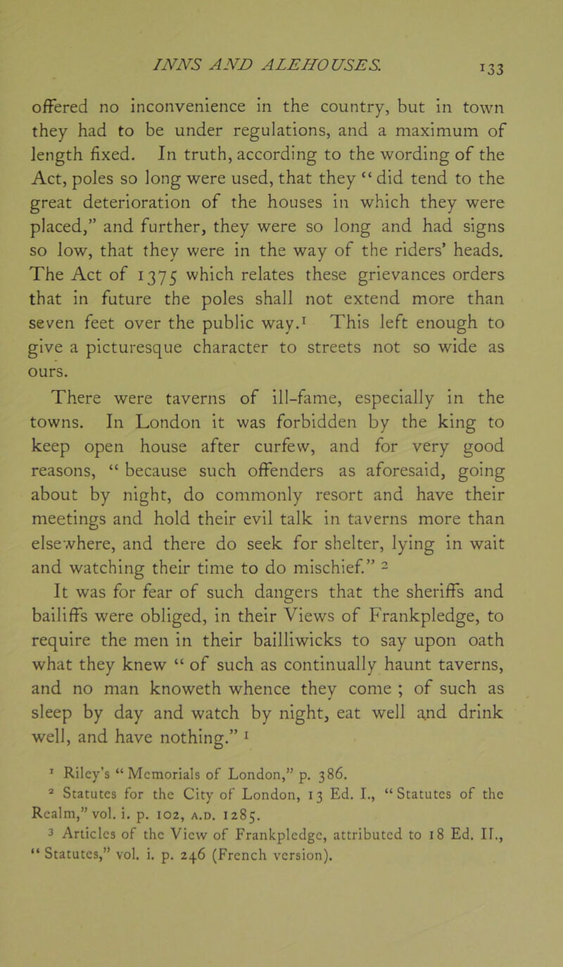 INNS AND ALE NO USE S. ofFered no inconvenience in the country, but in town they had to be under régulations, and a maximum of Jength fixed. In truth, according to the wording of the Act, pôles so long were used, that they “ did tend to the great détérioration of the houses in which they were placed,” and further, they were so long and had signs so low, that they were in the way of the riders’ heads. The Act of 1375 which relates these grievances orders that in future the pôles shall not extend more than seven feet over the public way.^ This left enough to give a picturesque character to streets not so wide as ours. There were taverns of ill-fame, especially in the towns. In London it was forbidden by the king to keep open house after curfew, and for very good reasons, “ because su ch offenders as aforesaid, going about by night, do commonly resort and hâve their meetings and hold their evil talk in taverns more than elsewhere, and there do seek for shelter, lying in wait and watching their time to do mischief ” 2 It was for fear of such dangers that the sheriffs and bailiffs were obliged, in their Views of Frankpledge, to require the men in their bailliwicks to say upon oath what they knew “ of such as continually haunt taverns, and no man knoweth whence they corne ; of such as sleep by day and watch by night, eat well a,nd drink well, and hâve nothing.” ^ ’ Riley’s “ Mcmorials of London,” p. 386. ® Statures for the City of London, 13 Ed. L, “ Statutes of the Realm,”vol. i. p. 102, a.d. 1285. 3 Articles of the View of Frankpledge, attributed to 18 Ed. If., “ Statutes,” vol. i. p. 246 (French version).