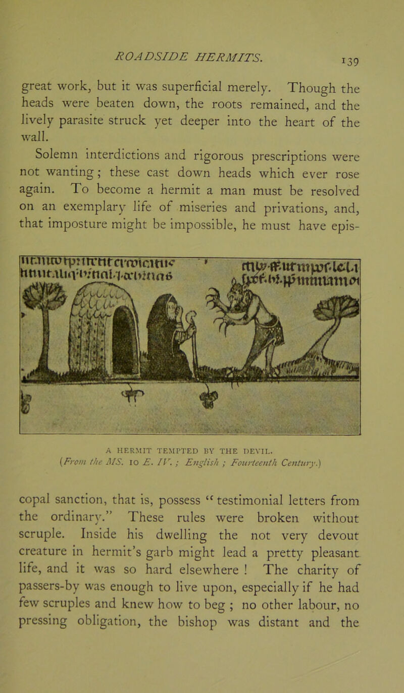 ROADSIDE I/ERAfITS. 139 great work, but it was superficial merely. Though the heads were beaten down, the roots remained, and the Jively parasite struck yet deeper into the heart of the Wall. Solemn interdictions and rigorous prescriptions were not wanting ; these cast down heads which ever rose again. To become a hermit a man must be resolved on an exemplary life of miseries and privations, and, that imposture might be impossible, he must hâve epis- *irJiuotpîitrnrciwicmK hmiuiuvJ\’nnl.7.ari>aï A HERMIT TEMPTED BY THE DEVIL. {Front the MS. 10 E. IV. ; English ; Foiirleenth Century.) copal sanction, that is, possess  testimonial letters from the ordinary.” These rules were broken without scruple. Inside his dwelling the not very devout créature in hermit’s garb might lead a pretty pleasant life, and it was so hard elsewhere ! The charity of passers-by was enough to live upon, especially if he had few scruples and knew how to beg ; no other labour, no pressing obligation, the bishop was distant and the