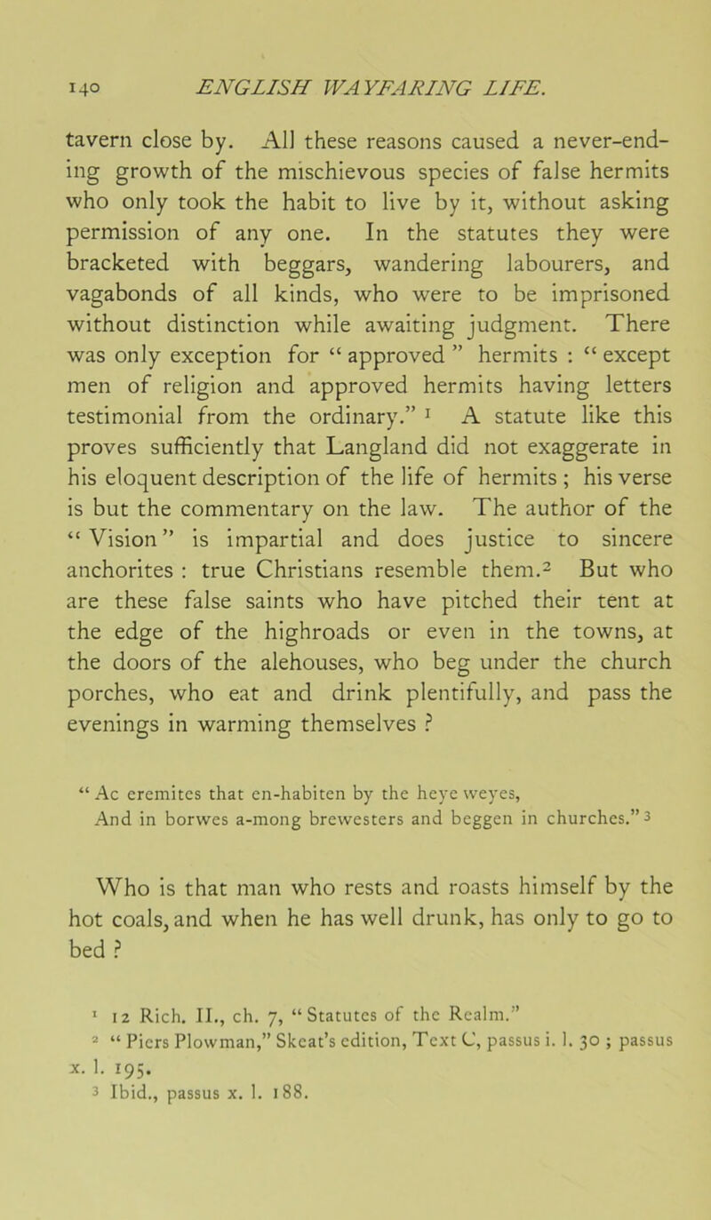 tavern close by. AU these reasons caused a never-end- ing growth of the mischievous species of faJse hermits who only took the habit to live by it, without asking permission of any one. In the statutes they were bracketed with beggars, wandering labourers, and vagabonds of ail kinds, who were to be imprisoned without distinction while awaiting judgment. There was only exception for “ approved ” hermits ; “ except men of religion and approved hermits having letters testimonial from the ordinary.” ^ A statute like this proves sufficiently that Langland did not exaggerate in his éloquent description of the life of hermits ; his verse is but the commentary on the law. The author of the “Vision” is impartial and does justice to sincere anchorites : true Christians resemble them.^ But who are these false saints who hâve pitched their tent at the edge of the highroads or even in the towns, at the doors of the alehouses, who beg under the church porches, who eat and drink plentifully, and pass the evenings in warming themselves ? “ Ac eremitcs that en-habiten by the heye weyes, And in borwes a-mong brewesters and beggen in churches.”3 Who is that man who rests and roasts himself by the hot coals, and when he has well drunk, has only to go to bed ? ’ 12 Rich, II., ch. 7, “Statutes of the Realm.” * “ Piers Plowman,” Skeat’s édition, Text C, passus i. 1. 30 ; passus X. 1. 195. 3 Ibid., passus x. I. 188.