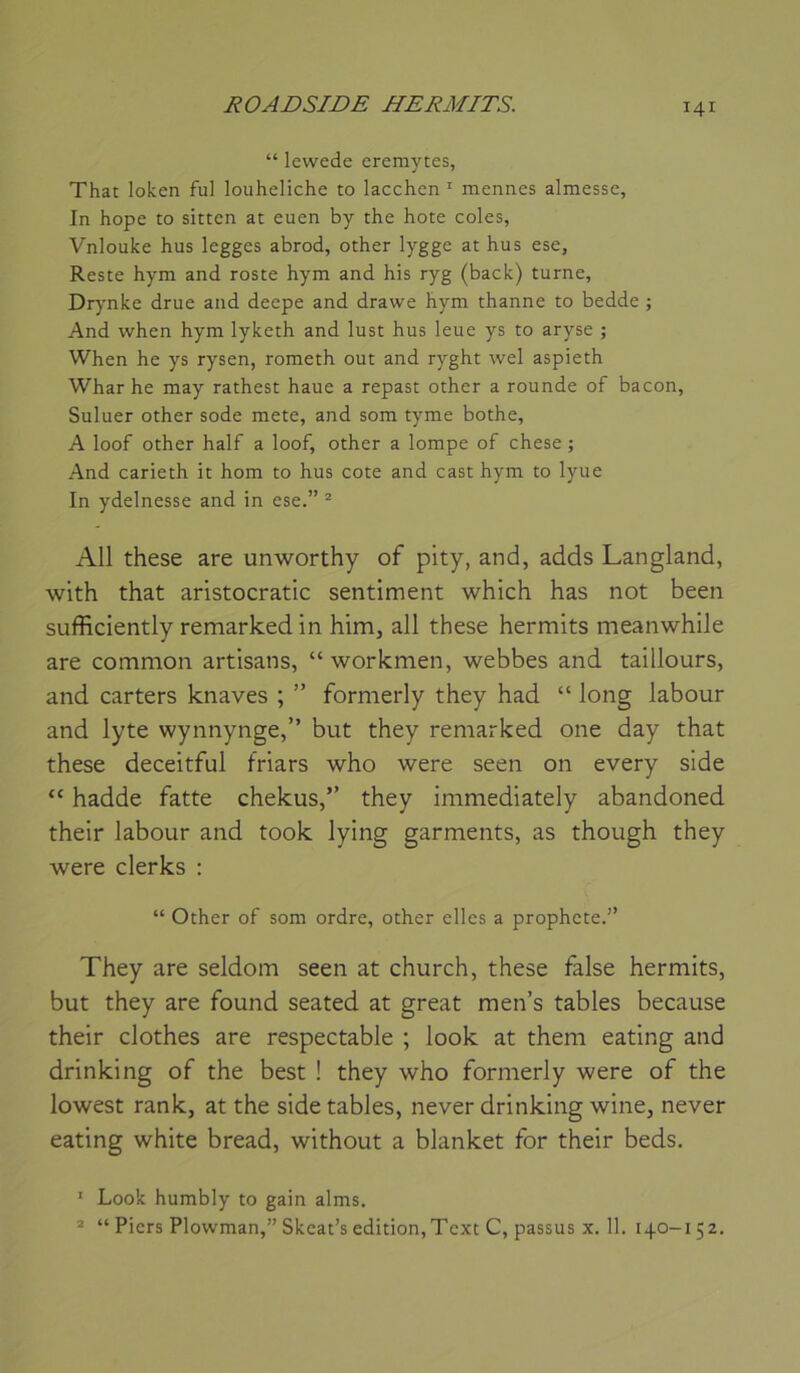 “ lewede eremytes, That loken fui louheliche to lacchen ^ mennes almesse, In hope to sitten at euen by the hôte coles, Vnlouke hus legges abrod, other lygge at hus ese, Reste hym and roste hym and his ryg (back) turne, Drynke drue and deepe and drawe hym thanne to bedde ; And when hym lyketh and lust hus leue ys to aryse ; When he ys rysen, rometh out and ryght wel aspieth Whar he may rathest haue a repast other a rounde of bacon, Suluer other sodé mete, and som tyme bothe, A loof other half a loof, other a lompe of chese ; And carieth it hom to hus cote and cast hym to lyue In ydelnesse and in ese.” ® Ail these are unworthy of pity, and, adds Langland, with that aristocratie sentiment which has not been sufficiently remarked in him, ail these hermits meanwhile are common artisans, “ workmen, webbes and taillours, and carters knaves ; ” formerly they had “ long labour and lyte wynnynge,” but they remarked one day that these deceitful friars who were seen on every side “ hadde fatte chekus,” they immediately abandoned their labour and took lying garments, as though they were clerks ; “ Other of som ordre, other elles a prophète.” They are seldom seen at church, these false hermits, but they are found seated at great men’s tables because their clothes are respectable ; look at them eating and drinking of the best ! they who formerly were of the lowest rank, at the side tables, never drinking wine, never eating white bread, without a blanket for their beds. ' Look humbly to gain alms. * “ Piers Plowman,” Skcat’s édition,Text C, passus X. 11. 140-152.