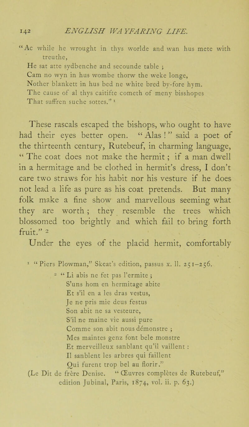 “Ac while he wrought in thys worlde and wan hus mete with treuthe, He sat atte sydbenche and sccounde table ; Cam no wyn in hus wombe thorw the weke longe, Nother blankett in hus bed ne white bred by-fore hym. The cause of al thys caitifte cometh of meny bisshopes That suffren suche sottes.” ' These rascals escaped the bishops, who ought to hâve had their eyes better open. “ Alas ! ” said a poet of the thirteenth century, Rutebeuf, in charming language, “ The coat does not make the hermit ; if a man dwell in a hermitage and be clothed in hermit’s dress, I don’t care two straws for his habit nor his vesture if he does not lead a life as pure as his coat prétends. But many folk make a fine show and marvellous seeming what they are worth ; they resemble the trees which blossomed too brightly and which fail to bring forth fruit.” 2 Under the eyes of the placid hermit, comfortably ' “ Piers Plowman,” Skcat’s édition, passus x. 11. 251-256. ® “ Li abis ne fet pas l’ermite ; S’uns hom en hermitage abite Et s’il en a les dras vestus. Je ne pris mie deus festus Son abit ne sa vesteure. S’il ne maine vie aussi pure Comme son abit nous dcmonstre ; Mes maintes genz font bele monstre Et merveilleux sanblant qu’il vaillent : Il sanblent les arbres qui faillent Oui furent trop bel au florir.” (Le Dit de frère Denise. “ Œuvres complètes de Rutebeuf,” édition jubinal, Paris, 1874, vol. ii. p. 63.)
