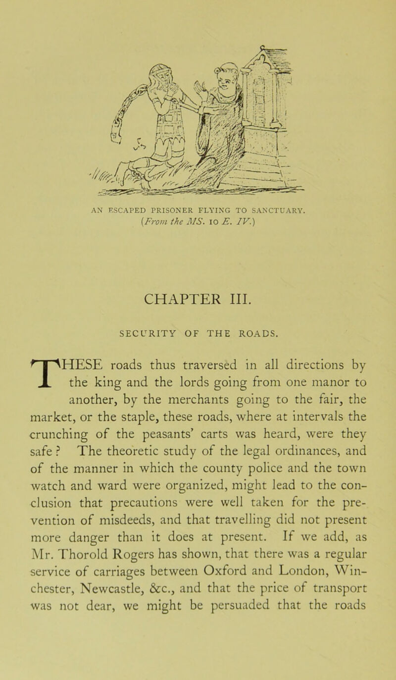 AN F.SCAPED PRISONER FLYING TO SANCTUARY. {From the JUS. lo E. IV.) CHAPTER III. SECURITY OF THE ROADS. THESE roads thus traversed in ail directions by the king and the lords going from one manor to another, by the merchants going to the fair, the market, or the staple, these roads, where at intervals the crunching of the peasants’ carts was heard, were they safe} The theoretic study of the legal ordinances, and of the manner in which the county police and the tovvn watch and ward were organized, might lead to the con- clusion that précautions were well taken for the pré- vention of misdeeds, and that travelling did not présent more danger than it does at présent. If we add, as Mr. Thorold Rogers has shown, that there was a regular service of carnages between Oxford and London, Win- chester, Newcastle, &c., and that the price of transport was not dear, we might be persuaded that the roads