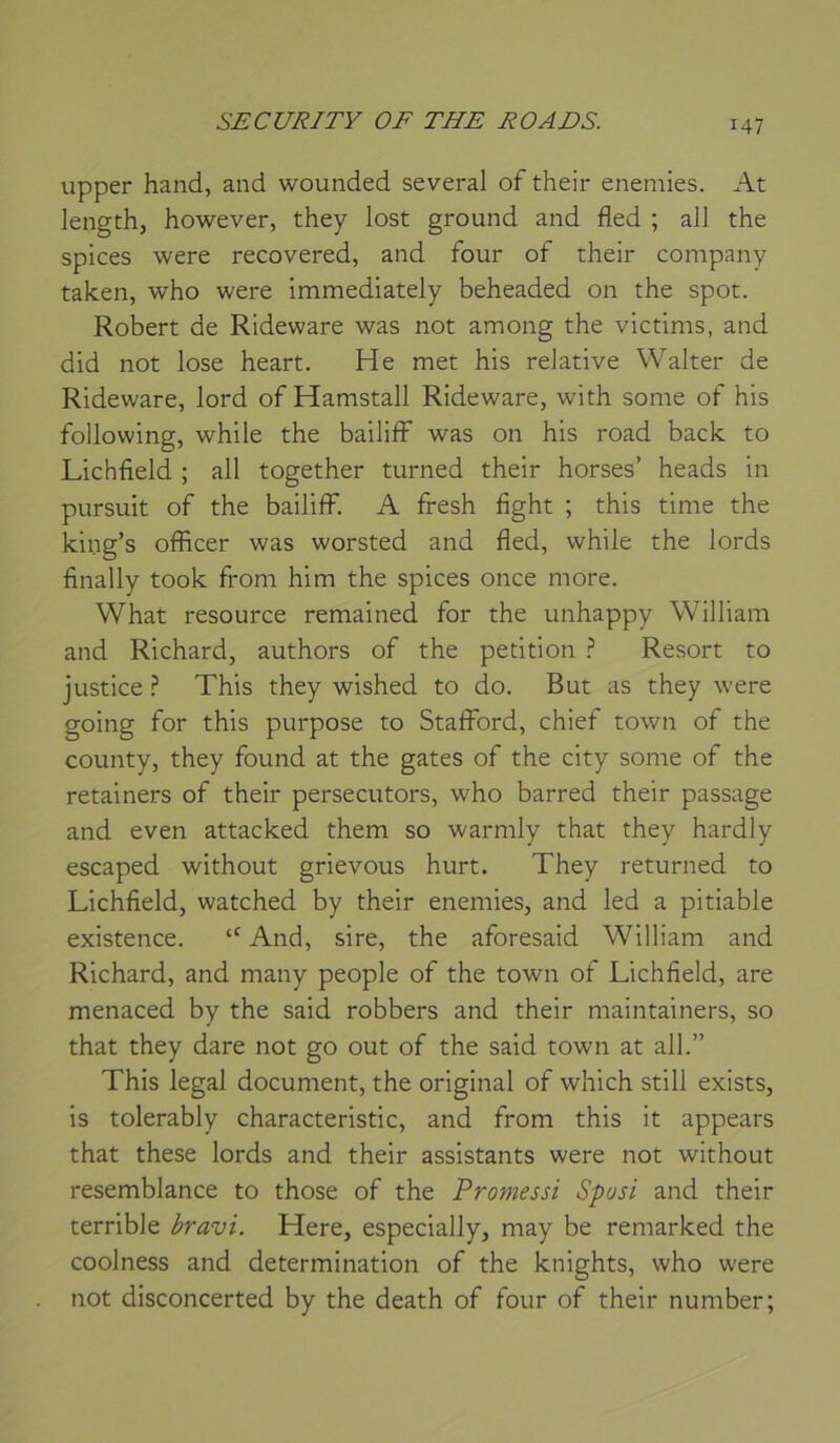 upper hand, and wounded several of their enemies. At lengthj however, they lost ground and fled ; ail the spices were recovered, and four of their company taken, who were immediately beheaded on the spot. Robert de Rideware was not among the victims, and did not lose heart. He met his relative Walter de Rideware, lord of Hamstall Rideware, with some of his following, while the bailiff was on his road back to Lichfield ; ail together turned their horses’ heads in pursuit of the bailiff. A fresh fight ; this time the king’s officer was worsted and fled, while the lords finally took from him the spices once more. What resource remained for the unhappy William and Richard, authors of the pétition Resort to justice ? This they wished to do. But as they were going for this purpose to Stafford, chief town of the county, they found at the gates of the city some of the retalners of their persecutors, who barred their passage and even attacked them so warmly that they hardly escaped without grievous hurt. They returned to Lichfield, watched by their enemies, and led a pitiable existence. “ And, sire, the aforesaid William and Richard, and many people of the town of Lichfield, are menaced by the said robbers and their maintainers, so that they dare not go out of the said town at ail.” This legal document, the original of which still exists, is tolerably characteristic, and from this it appears that these lords and their assistants were not without resemblance to those of the Promessi Spusi and their terrible bravi. Here, especially, may be remarked the coolness and détermination of the knights, who were not disconcerted by the death of four of their number;