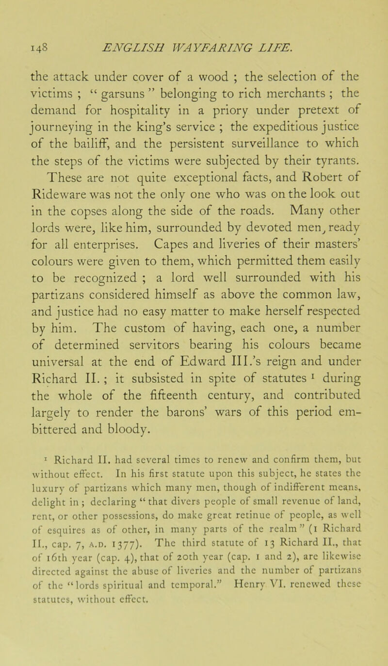 the attack under cover of a wood ; the sélection of the victims ; “ garsuns ” belonging to rich merchants ; the demand for hospitality in a priory under pretext of journeying in the king’s service ; the expéditions justice of the bailiff, and the persistent surveillance to which the steps of the victims were subjected by their tyrants. These are not quite exceptional facts, and Robert of Rideware was not the only one who was on the look out in the copses along the side of the roads. Many other lords were, like him, surrounded by devoted men, ready for ail enterprises. Capes and liveries of their masters’ colours were given to theni, which permitted them easily to be recognized ; a lord well surrounded with his partizans considered himself as above the common law, and justice had no easy niatter to make herself respected by him. The custom of having, each one, a number of determined servitors bearing his colours became universal at the end of Edward III.’s reign and under Richard II. ; it subsisted in spite of statutes ^ during the whole of the fifteenth century, and contributed largely to render the barons’ wars of this period em- bittered and bloody. ' Richard II. had several times to rcncw and confirm them, but without effect. In his first statute upon this subject, he States the luxury of partizans which many men, though of indiffèrent means, delight in; declaring “ that divers people of small revenue of land, rent, or other possessions, do make great retinue of people, as well of esquires as of other, in many parts of the realm ” (i Richard II., cap. 7, A.D. 1377). The third statute of 13 Richard IL, that of i6th year (cap. 4), that of zoth year (cap. i and 2), arc likcwise directcd against the abuse of liveries and the number of partizans of the “lords spiritual and temporal.” Henry VI. renewed these statutes, without effect.