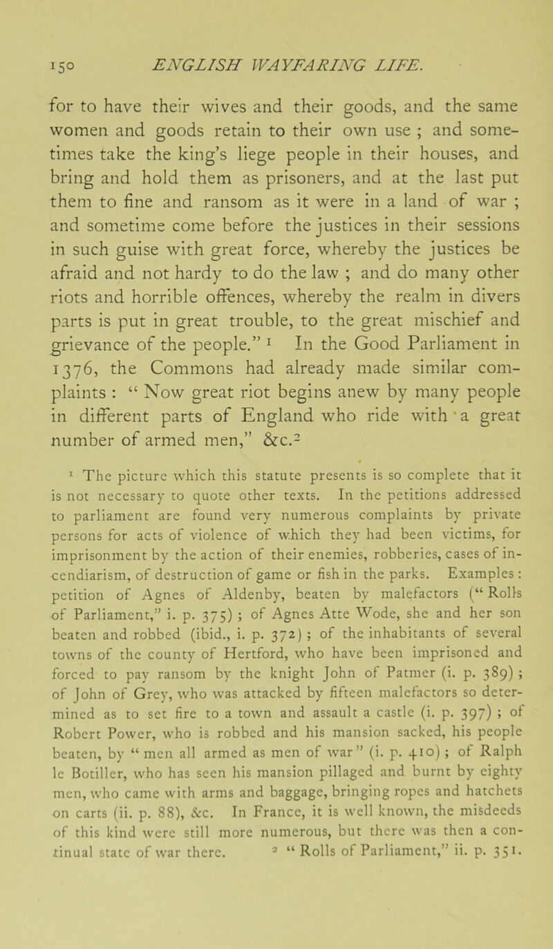 for to hâve their wives and their goods, and the same women and goods retain to their own use ; and some- times take the king’s liege people in their houses, and bring and hold them as prisoners, and at the last put theni to fine and ransom as it were in a land of war ; and sometime corne before the justices in their sessions in such guise with great force, whereby the justices be afraid and not hardy to do the law ; and do many other riots and horrible offences, whereby the realni in divers parts is put in great trouble, to the great mischief and grievance of the people.” ^ In the Good Parliament in 1376, the Gommons had already made similar com- plaints ; “ Now great riot begins anew by many people in different parts of England who ride with ’ a great number of armed men,” &c.- ^ The picture which this statute présents is so complété that it is not necessary to quote other texts. In the pétitions addressed to parliament are found very numerous complaints by private persons for acts of violence of which they had been victims, for imprisonment by the action of their enemies, robberies, cases of in- cendiarism, of destruction of game or fishin the parles. Examples: pétition of Agnes of Aldenby, beaten by malefactors (“ Rolls of Parliament,” i. p. 375) ; of Agnes Atte Wode, she and her son beaten and robbed (ibid., i. p. 372) ; of the inhabitants of several towns of the county of Hertford, who hâve been imprisoned and forced to pay ransom by the knight John of Patmer (i. p. 389) ; of John of Grey, who was attacked by fifteen malefactors so deter- mined as to set lire to a town and assault a castle (i. p. 397) ; of Robert Power, who is robbed and his mansion sacked, his people beaten, by “ men ail armed as men of war” (i. p. +10) ; of Ralph le Botiller, who has seen his mansion pillaged and burin by cighty men, who came with arms and baggage, bringing ropes and hatchets on carts (ii. p. 88), &c. In France, it is well known, the misdeeds of this kind were still more numerous, but thcrc was then a con-